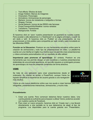  Text effects: Efectos de texto
 Image Holders: Marcos de Imágenes
 Characters: Personajes
 Animations: Animaciones de personajes
 Markers: Iconos de rotuladores o bolígrafos o formas
 Shapes: Formas
 Social Network: Iconos de las RRSS más famosas
 Props/Transport/Info/Weather: Iconos variados
 Transitions: Transiciones
 Backgrounds: Fondos
Si hacemos click en ‘save’ nuestra presentación se guardará en nuestra cuenta.
Para acceder a ella deberemos ir a ‘Dashboard’ en la página principal y a partir de
ahí darle a ‘edit’. Si hacemos click en ‘Publish’ en una presentación, se nos
proporcionará un link público para compartirla por web, email o para incrustarla en
las diferentes RRSS.
Función en la Educacion: Powtoon es una herramienta educativa online para la
creación de animaciones y todo tipo de presentaciones en video. La plataforma
cuenta con una interfaz en inglés muy intuitiva que nos permite crear presentaciones
y vídeos animados personalizados con un resultado de alta calidad.
Importancia para promover el aprendizaje: En síntesis, Powtoon es una
herramienta que nos permite otorgar un aire novedoso a nuestras presentaciones
dotándolas de una animada apariencia, sin que ello requiera un prolongado proceso
de aprendizaje a la hora de presentar contenidos de forma atractiva.
VISME
Se trata de una aplicación para crear presentaciones desde el
ordenador. Su interfaz es similar a PowerPoint, aunque Visme ha
logrado simplificar la experiencia de usuario gracias a una navegación
más intuitiva.
Visme es una nueva plataforma online que nos ayuda a crear banners para web,
infografías, presentaciones interactivas, animaciones, y mucho más.
Procedimiento:
1. Crear una cuenta: Para comenzar debemos llenar nuestros datos. Una
cuenta gratuita es suficiente para empezar a utilizar Visme; podemos acceder
con nuestra cuenta de Facebook.
2. Para crear un nuevo proyecto, haremos click en ‘Create new’ y nos llevará
directamente a otra pantalla en la que deberemos de elegir el tipo de
programa. Los disponibles para la cuenta gratuita son: Presentation,
 