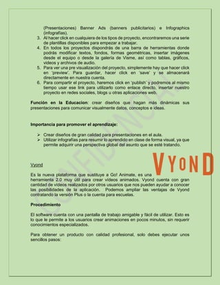 (Presentaciones) Banner Ads (banners publicitarios) e Infographics
(infografías).
3. Al hacer click en cualquiera de los tipos de proyecto, encontraremos una serie
de plantillas disponibles para empezar a trabajar.
4. En todos los proyectos dispondrás de una barra de herramientas donde
podrás modificar textos, fondos, formas geométricas, insertar imágenes
desde el equipo o desde la galería de Visme, así como tablas, gráficos,
videos y archivos de audio.
5. Para ver una pre visualización del proyecto, simplemente hay que hacer click
en ‘preview’. Para guardar, hacer click en ‘save’ y se almacenará
directamente en nuestra cuenta.
6. Para compartir el proyecto, haremos click en ‘publish’ y podremos al mismo
tiempo usar ese link para utilizarlo como enlace directo, insertar nuestro
proyecto en redes sociales, blogs u otras aplicaciones web.
Función en la Educacion: crear diseños que hagan más dinámicas sus
presentaciones para comunicar visualmente datos, conceptos e ideas.
Importancia para promover el aprendizaje:
 Crear diseños de gran calidad para presentaciones en el aula.
 Utilizar infografías para resumir lo aprendido en clase de forma visual, ya que
permite adquirir una perspectiva global del asunto que se esté tratando.
Vyond
Es la nueva plataforma que sustituye a Go! Animate, es una
herramienta 2.0 muy útil para crear vídeos animados. Vyond cuenta con gran
cantidad de vídeos realizados por otros usuarios que nos pueden ayudar a conocer
las posibilidades de la aplicación. Podemos ampliar las ventajas de Vyond
contratando la versión Plus o la cuenta para escuelas.
Procedimiento
El software cuenta con una pantalla de trabajo amigable y fácil de utilizar. Esto es
lo que le permite a los usuarios crear animaciones en pocos minutos, sin requerir
conocimientos especializados.
Para obtener un producto con calidad profesional, solo debes ejecutar unos
sencillos pasos:
 