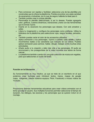  Para comenzar con rapidez y facilidad, selecciona una de las plantillas pre
construidas que te ofrece la plataforma. Podrás encontrar una vasta cantidad
de escenarios e industrias, por lo que de seguro hallarás la ideal para ti.
 También podrás crear tu propia plantilla.
 Personaliza la plantilla seleccionada, si así lo deseas. Puedes agregarle
color, gráficos, cuadros dinámicos, transiciones y texto con las herramientas
que te brinda Vyond.
 Inserta en tu escenario los personajes que desees. Con solo arrastrar y
soltar.
 Libera tu imaginación y configura los personajes como prefieras. Utiliza la
biblioteca de la plataforma para seleccionar ropa, rasgos faciales, peinados,
etc.
 También puedes variar el color de los accesorios utilizados.
 Aplica animación a tus personajes. Vyond a cubierto cada detalle y aplica
movimientos reales a los caracteres que incluyes en tus videos. Puedes
aplicar animación para caminar, hablar, dibujar, trabajar, entre muchas otras
actividades.
 Añade audio a tu creación y dale más vida a tus personajes. El audio se
sincronizará y los protagonistas de tu video moverán sus labios de forma
natural.
 La plataforma también cuenta con una gran colección de música sin regalías,
para que selecciones un audio de fondo.
Función en la Educacion
Su funcionamiento es muy intuitivo, ya que se trata de un escritorio en el que
podemos crear burbujas para introducir textos, trazos, mapas de google
maps, imágenes, (desde nuestros equipos, Flickr, Facebook) o incluso vídeos de
Youtube.
Proporciona distintas herramientas educativas para crear vídeos animados con el
tema que elija el usuario. Sus múltiples funciones permiten seleccionar el tiempo de
duración, los diálogos, las escenas y los personajes que se quieran incluir en el
montaje.
.
 