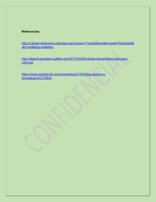 Referencias:
http://rubistar.4teachers.org/index.php?screen=TutorialSaved&module=Rubistar&&
skin=es&lang=es&#two
http://elearningmasters.galileo.edu/2017/03/08/rubistar-herramienta-web-para-
rubricas/
https://www.edufistic30.com/metodolog%C3%ADas-activas-y-
tic/evaluaci%C3%B3n
 