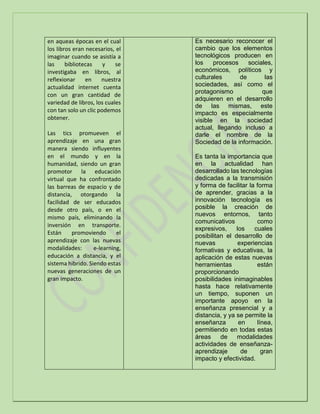 en aqueas épocas en el cual
los libros eran necesarios, el
imaginar cuando se asistía a
las bibliotecas y se
investigaba en libros, al
reflexionar en nuestra
actualidad internet cuenta
con un gran cantidad de
variedad de libros, los cuales
con tan solo un clic podemos
obtener.
Las tics promueven el
aprendizaje en una gran
manera siendo influyentes
en el mundo y en la
humanidad, siendo un gran
promotor la educación
virtual que ha confrontado
las barreas de espacio y de
distancia, otorgando la
facilidad de ser educados
desde otro país, o en el
mismo país, eliminando la
inversión en transporte.
Están promoviendo el
aprendizaje con las nuevas
modalidades: e-learning,
educación a distancia, y el
sistema hibrido. Siendo estas
nuevas generaciones de un
gran impacto.
Es necesario reconocer el
cambio que los elementos
tecnológicos producen en
los procesos sociales,
económicos, políticos y
culturales de las
sociedades, así como el
protagonismo que
adquieren en el desarrollo
de las mismas, este
impacto es especialmente
visible en la sociedad
actual, llegando incluso a
darle el nombre de la
Sociedad de la información.
Es tanta la importancia que
en la actualidad han
desarrollado las tecnologías
dedicadas a la transmisión
y forma de facilitar la forma
de aprender, gracias a la
innovación tecnología es
posible la creación de
nuevos entornos, tanto
comunicativos como
expresivos, los cuales
posibilitan el desarrollo de
nuevas experiencias
formativas y educativas, la
aplicación de estas nuevas
herramientas están
proporcionando
posibilidades inimaginables
hasta hace relativamente
un tiempo, suponen un
importante apoyo en la
enseñanza presencial y a
distancia, y ya se permite la
enseñanza en línea,
permitiendo en todas estas
áreas de modalidades
actividades de enseñanza-
aprendizaje de gran
impacto y efectividad.
 