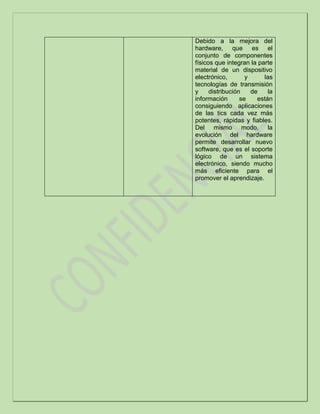Debido a la mejora del
hardware, que es el
conjunto de componentes
físicos que integran la parte
material de un dispositivo
electrónico, y las
tecnologías de transmisión
y distribución de la
información se están
consiguiendo aplicaciones
de las tics cada vez más
potentes, rápidas y fiables.
Del mismo modo, la
evolución del hardware
permite desarrollar nuevo
software, que es el soporte
lógico de un sistema
electrónico, siendo mucho
más eficiente para el
promover el aprendizaje.
 