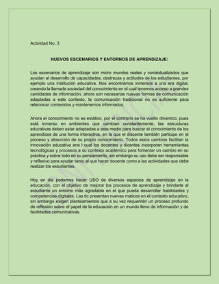 Actividad No. 3
NUEVOS ESCENARIOS Y ENTORNOS DE APRENDIZAJE:
Los escenarios de aprendizaje son micro mundos reales y contextualizados que
ayudan al desarrollo de capacidades, destrezas y actitudes de los estudiantes, por
ejemplo una institución educativa. Nos encontramos inmersos a una era digital,
creando la llamada sociedad del conocimiento en el cual tenemos acceso a grandes
cantidades de información, ahora son necesarias nuevas formas de comunicación
adaptadas a este contexto, la comunicación tradicional no es suficiente para
relacionar contenidos y mantenernos informados.
Ahora el conocimiento no es estático, por el contrario se ha vuelto dinamico, pues
está inmerso en ambientes que cambian constantemente, las estructuras
educativas deben estar adaptadas a este medio para buscar el conocimiento de los
aprendices de una forma interactiva, en la que el discente también participe en el
proceso y absorción de su propio conocimiento. Todos estos cambios facilitan la
innovación educativa ene l cual los docentes y dicentes incorporan herramientas
tecnológicas y procesos a su contexto académico para fomentar un cambio en su
práctica y sobre todo en su pensamiento, sin embargo su uso debe ser responsable
y reflexivo para ayudar tanto al que hacer docente como a las actividades que debe
realizar los estudiantes.
Hoy en dia podemos hacer USO de diversos espacios de aprendizaje en la
educación, con el objetivo de mejorar los procesos de aprendizaje y brindarle al
estudiante un entorno más agradable en el que pueda desarrollar habilidades y
competencias digitales. Las tic presentan nuevas matices en el contexto educativo,
sin embargo exigen planteamientos que a su vez requerirán un proceso profundo
de reflexión sobre el papel de la educación en un mundo lleno de información y de
facilidades comunicativas.
 