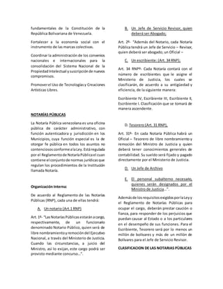 fundamentales de la Constitución de la
República Bolivariana de Venezuela.
Fortalecer a la economía social con el
instrumento de las marcas colectivas.
Coordinar la administración de los convenios
nacionales e internacionales para la
consolidación del Sistema Nacional de la
PropiedadIntelectual ysuscripciónde nuevos
compromisos.
Promoverel Uso de Tecnologíasy Creaciones
Artísticas Libres.
NOTARÍAS PÚBLICAS
La Notaría Pública venezolana es una oficina
pública de carácter administrativo, con
función autenticadora y jurisdicción en los
Municipios, cuya función especial es la de
otorgar fe pública en todos los asuntos no
contenciososconformealaLey.Estáregulada
por el Reglamentode NotaríaPúblicael cuan
contiene el conjuntode normas jurídicasque
regulan los procedimientos de la Institución
llamada Notaría.
Organización Interna:
De acuerdo al Reglamento de las Notarías
Públicas (RNP), cada una de ellas tendrá:
A. Un notario (Art.1 RNP)
Art.1º- “LasNotaríasPúblicasestaránacargo,
respectivamente, de un funcionario
denominado Notario Público, quien será de
libre nombramientoyremocióndel Ejecutivo
Nacional, a través del Ministerio de Justicia.
Cuando las circunstancias, a juicio del
Ministro, así lo exijan, este cargo podrá ser
provisto mediante concurso…”.
B. Un Jefe de Servicio Revisor, quien
deberá ser Abogado;
Art. 2º- “Además del Notario, cada Notaría
Pública tendrá un Jefe de Servicio – Revisor,
quien deberá ser abogado; un Oficial –
C. Un escribiente: (Art. 34 RNP);
Art. 34 RNPº- Cada Notaría contará con el
número de escribientes que le asigne el
Ministerio de Justicia, los cuales se
clasificarán, de acuerdo a su antigüedad y
eficiencia, de la siguiente manera:
Escribiente IV, Escribiente III, Escribiente II,
Escribiente I. Clasificación que se tomará de
manera ascendente.
D. Tesorero (Art. 31 RNP),
Art. 31º- En cada Notaría Pública habrá un
Oficial – Tesorero de libre nombramiento y
remoción del Ministro de Justicia y quien
deberá tener conocimientos generales de
contabilidad. Su sueldo será fijado y pagado
directamente por el Ministerio de Justicia.
D. Un Jefe de Archivo
E. El personal subalterno necesario,
quienes serán designados por el
Ministro de Justicia…”.
Ademásde losrequisitosexigidosporlaLeyy
el Reglamento de Notarías Públicas para
ocupar el cargo, deberán prestar caución o
fianza, para responder de los perjuicios que
puedan causar al Estado o a los particulares
en el desempeño de sus funciones. Para el
Escribiente, Tesorero será por lo menos un
millón de bolívares y más de un millón de
Bolívares para el Jefe de Servicio Revisor.
CLASIFICACION DE LAS NOTARIAS PÙBLICAS
 
