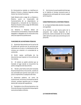 En Venezuela las notarías se clasifican en:
Notaria Primera y Notaria Segunda ambas
tienen las mismas funciones.
Cada Notaria está a cargo de un Notario o
Notaria, quien es responsable del
funcionamiento de su dependencia. La
designación y remoción de los Notarios o
Notarias titulares está a cargo del Ministerio
del Interior y Justicia.
Los Notarios o Notarias deben ser
venezolanosovenezolanas,mayoresde edad
abogadoso abogadascon no menosde cinco
años de experiencia profesional.
FUNCIONES DE LAS NOTARIAS PÙBLICAS
1) Autenticar documento con lo cual se da
fe pública de quienes son las personas que
interviene en el acto y la declaración de las
mismas con relación a la veracidad de su
contenido.
2) Emitir copias certificadas de los
documentos que reposen en los archivos de
las notarías.
3) Al notario se podrá solicitar que se
traslade al lugar donde se encuentren las
partes otorgantes del documento.
4) Recibir y dar fecha cierta del momento
de presentaciónde unrecursode,cuando así
sea solicitado por quienes sean parte en el
juicio o represente a cualquiera de ellas.
5) Autenticar poderes, así como las
sustituciones,renunciasorevocatoriasde los
mismos, excepto aquellos que se otorgan
dentro del cuerpo del expediente.
6) Trasladarse a las oficinas bancarias a los
finesde efectuarel protestode chequeque le
sean presentados a efectos.
7) Así mismoel usuariopodrásolicitarque
se le habilite el tiempo necesario para el
otorgamiento anticipado del mismo cuando
así lo requiera.
CARACTERISTICAS DE LA NOTARIA PÚBLICA
1) La imparcialidad,debe atenderalaspartes
con igualdad.
2) La técnica, ya que buena parte de la
actuación del notario depende de la
perfección. Como conocedor de la ley debe
saberaplicarlaa cada caso concretoque se le
presente.
LA FUNCION NOTARIAL
 