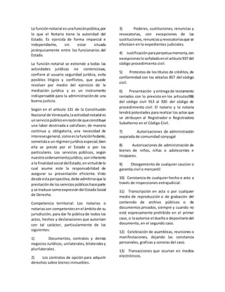La funciónnotarial esunafunciónpública,por
lo que el Notario tiene la autoridad del
Estado. Es ejercida de forma imparcial e
independiente, sin estar situada
jerárquicamente entre los funcionarios del
Estado.
La función notarial se extiende a todas las
actividades jurídicas no contenciosas,
confiere al usuario seguridad jurídica, evita
posibles litigios y conflictos, que puede
resolver por medio del ejercicio de la
mediación jurídica y es un instrumento
indispensable para la administraciónde una
buena justicia.
Según en el artículo 131 de la Constitución
Nacional de Venezuela,laactividadnotarial es
unserviciopúblicoenrazónde queconstituye
una labor destinada a satisfacer, de manera
continua y obligatoria, una necesidad de
interesesgeneral,comoeslafunciónfedante,
sometidaa un régimenjurídicoespecial,bien
ella se preste por el Estado o por los
particulares. Los servicios públicos, según
nuestroordenamientojurídico,soninherente
a la finalidadsocial delEstado,envirtudde lo
cual asume este la responsabilidad de
asegurar su presentación eficiente. Visto
desde estaperspectiva,debe admitirseque la
prestaciónde losserviciospúblicoshaceparte
y se traduce comoexpresióndel EstadoSocial
de Derecho.
Competencia territorial: Los notarios o
notariasson competentesenel ámbitode su
jurisdicción, para dar fe pública de todos los
actos, hechos y declaraciones que autoricen
con tal carácter, particularmente de los
siguientes:
1) Documentos, contratos y demás
negocios Jurídicos, unilaterales, bilateralesy
plurilaterales.
2) Los contratos de opción para adquirir
derechos sobre bienes inmuebles.
3) Poderes, sustituciones, renuncias y
revocatorias, con excepciones de las
sustituciones,renunciasyrevocatoriasque se
efectúen en lo expedientes judiciales.
4) Justificaciónparaperpetuamemoria,con
excepcionesloseñaladoenel artículo937 del
código procedimiento civil.
5) Protestos de los títulos de créditos, de
conformidad con los atícelos 857 del código
civil.
6) Presentación y entrega de testamento
cerrados con lo previsto en los articulos986
del código civil 913 al 920 del código de
procedimiento civil. El notario y la notaria
tendrá potestades para realizar los actos que
se atribuyen al Registrador o Registradora
Subalterno en el Código Civil.
7) Autorizaciones de administración
separada de comunidad conyugal
8) Autorizaciones de administración de
bienes de niños, niñas o adolecentes e
incapaces.
9) Otorgamiento de cualquier caucion o
garantía civil o mercantil
10) Constancia de cualquier hecho o acto a
través de inspecciones extrajudicial.
11) Transcripción en acta o por cualquier
medio de reproducción o de grabación del
contenido de archivo públicos o de
documentos privados, siempre y cuando no
esté expresamente prohibido en el primer
caso, o loautorice el dueñoo depositariodel
documento, en el segundo caso.
12) Celebración de asambleas, reuniones o
manifestaciones, dejando las constancia
personales, graficas y sonoras del caso.
13) Transacciones que ocurran en medios
electrónicos.
 