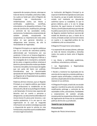 separación de cuerpos y bienes, salvoque se
trate de bienes inmuebles y derechos reales,
los cuales se harán por ante el Registro de
Propiedad. Las interdicciones e
inhabilitaciones civiles. Los títulos y
certificados académicos, científicos,
eclesiásticos y los despachos militares. Y los
actos de constitución,modificación,prórroga
y extinción de las sociedades civiles,
asociaciones,fundacionesycorporacionesde
carácter privado, exceptuando las
cooperativas. La importancia de estos actos
radica en que generan derechos y
obligaciones ante terceros, de allá la
necesidad de ser registrados.
El Registro Principal es un registro públicoya
que es un servicio de naturaleza pública,
administrado por funcionarios con esa
condición. Si bien en el Sistema Registral y
Notarial se denominan Registros Públicos a
los encargados de la inscripción y anotación
de los actos o negocios jurídicos relativos al
dominioydemásderechosrealesqueafecten
losbienesinmuebles;lostrestiposderegistro
que son parte del Saren son públicos.
Consideramos que la denominación
apropiada del actual Registro Público deberá
ser Registro de la Propiedad (esto ayudará a
clarificar la materia).
Podemos afirmar entonces, que un Registro
Principal, es un registro público, que tienen
como atribuciones lo establecido en los
Artículos65 y 66 de la Leyde RegistroPúblico
y del Notariado. El mismo trata aspectos del
derecho civil en cuanto a personas y
obligaciones.Losdocumentosobtenidosenel
mismo tienen fe plena ante terceros y son
medios probatorios. A la vez que es una
organización en la cual se resguarda
informaciónconcarácterestratégicoqueestá
a disposición de quien lo solicite sin más
limitacionesyrequisitos queloestablecidoen
el marco legal venezolano.
La institución del Registro Principal (y en
especial el delDistritoCapital)creavalorpara
los Usuarios, ya que al poder demostrar su
estado civil mediante un documento
auténtico ejerce su ciudadana; lo que le
genera deberes, pero a la vez le otorga
derechos. De igual manera al inscribir los
Títulosy CertificadosAcadémicospermitedar
fe pública acerca de los mismos. Esta Oficina
de Registro, también facilita el ejercicio del
estado de derecho ya que, a través de la
misma,el Estado cumple una funciónrectora
en cuanto a la seguridad jurídica de los
ciudadanos y de sus actuaciones.
El Registro Principal tiene como objeto:
• La separaciónde cuerposybienes,salvoque
se trate de bienes inmuebles y derechos
reales, los cuales se harán ante el Registro
Público.
• Los títulos y certificados académicos,
científicos, eclesiásticos y militares.
• Los Registradores o Registradoras
Principales deberán :
• Recibir y mantener los duplicados de los
asientosde losregistrosynotarías públicas,y
expedir copias certificadas y simples de los
asientosyduplicadosde losdocumentosque
reposan en sus archivos.
• El RegistroPrincipal,atravésde una sección
registral, inscribirá los actos de constitución,
modificación, prórroga y extinción de las
sociedades civiles, asociaciones, fundaciones
y corporaciones de carácter privado,
exceptuandolascooperativasefectuarelacto
de legalización de firmas de las autoridades
públicas dentro de su jurisdicción.
TRAMITES QUE SE REALIZARAN
Protocolización
Registro de Títulos Universitarios
 