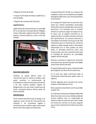 • Registro de Acta de Grado
• Copias Certificadas de títulos académico y
acta de grado.
• Registro de sentencia de Divorcios.
Legalizaciones:
Legalización del documento de la autoridad
de la jurisdicción correspondiente (Registro
civiles,tribunales,registromercantil,registro
público, notarías públicas y otros entes del
estado).
REGISTRO MERCANTIL
También se puede definir como un
instrumento que ha creado el Estado, para
poder controlar la conformación de
sociedadesenmateriamercantil ycomercial,
y de esta manera también regular las
obligaciones a las que están sujetos que de
forma voluntaria deseen formar parte de
dicha sociedad.
IMPORTANCIA
Tiene muchos beneficiosque le otorga a los
negocios, como fuente de información con
respecto a las normativas legales y
económicas que se deben seguir para actuar
dentro del marco legal correctamente.
La Gaceta Oficial N° 37.333 en el artículo 49,
establece cuales son los objetivos principales
del RegistroMercantil,que mencionaremosa
continuación:
Se encarga del registro de las personas que
estén por realizar actividades comerciales
dentrode las leyesestablecidas.Asícomolos
ejercicios y los contratos que se realicen
entorno al comercio según lo estipula la ley.
Es decir, que el registro mercantil es un
organismo que el estado creó para controlar
del nacimiento de los nuevos comercios o
sociedadesmercantiles.Porloque esde vital
importancia que al momento de realizar el
registro se debe otorgar toda la información
relacionada con el ente jurídico (es decir
datos, la actividad comercial, como está
estructurado, etc). Este procedimiento tiene
la finalidad de disminuir las actividades
ilegales dentro del país.
Realizar y controlar el registro de comercios
extranjeros que quieran ejecutar actividades
comerciales dentro del país.
El registroMercantil esquienestáautorizado
para legalizar los libros de los comercios.
Es el ente que debe suministrar toda la
información requerida para poder hacer el
registro.
Tendrá asignada otras funciones de menor
impacto estipuladas por la ley.
Otros aspectosimportantes conlosque debe
cumplir son:
En el decretose diceque elRegistroMercantil
debe funcionar como una entidadjurídica de
servicio público, que es responsable de
registrar todas las acciones que tienen todos
los comercios inscritos en él, para asegurar
que se esté cumpliendocontodoloque dicta
la ley.
 