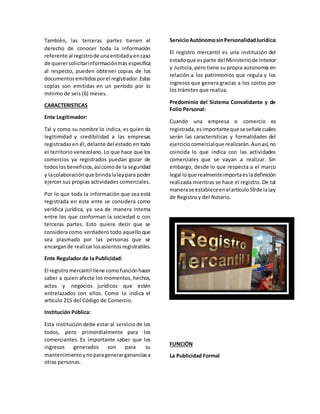 También, las terceras partes tienen el
derecho de conocer toda la información
referente al registrode unaentidadyencaso
de querersolicitarinformaciónmás específica
al respecto, pueden obtener copias de los
documentosemitidosporel registrador.Estas
copias son emitidas en un período por lo
mínimo de seis (6) meses.
CARACTERISTICAS
Ente Legitimador:
Tal y como su nombre lo indica, es quien da
legitimidad y credibilidad a las empresas
registradas en él, delante del estado en todo
el territorio venezolano. Lo que hace que los
comercios ya registrados puedan gozar de
todoslos beneficios,asícomode la seguridad
y lacolaboraciónque brindalaleypara poder
ejercer sus propias actividades comerciales.
Por lo que toda la información que sea está
registrada en este ente se considera como
verídica jurídica, ya sea de manera interna
entre los que conforman la sociedad o con
terceras partes. Esto quiere decir que se
considera como verdadero todo aquello que
sea plasmado por las personas que se
encargande realizarlosasientosregistrables.
Ente Regulador de la Publicidad:
El registromercantil tiene comofunciónhacer
saber a quien afecte los momentos, hechos,
actos y negocios jurídicos que estén
entrelazados con ellos. Como lo indica el
artículo 215 del Código de Comercio.
Institución Pública:
Esta institución debe estar al servicio de los
todos, pero primordialmente para los
comerciantes. Es importante saber que los
ingresos generados son para su
mantenimientoynoparagenerargananciasa
otras personas.
ServicioAutónomosinPersonalidadJurídica:
El registro mercantil es una institución del
estadoque esparte del Ministeriode Interior
y Justicia, pero tiene su propia autonomía en
relación a los patrimonios que regula y los
ingresos que genera gracias a los costos por
los trámites que realiza.
Predominio del Sistema Convalidante y de
Folio Personal:
Cuando una empresa o comercio es
registrada,esimportanteque seseñalecuáles
serán las características y formalidades del
ejerciciocomercialque realizarán.Aunasí,no
coincida lo que indica con las actividades
comerciales que se vayan a realizar. Sin
embargo, desde lo que respecta a el marco
legal loque realmenteimportaesladefinición
realizada mientras se hace el registro. De tal
manerase estableceenelartículo59de laLey
de Registro y del Notario.
FUNCIÓN
La Publicidad Formal
 