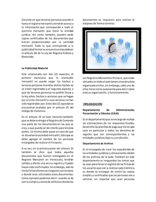 Consiste en que terceras personas puedenir
hasta el registromercantil ytendránaccesoa
la información que corresponde a todo el
ejercicio mercantil que tiene la entidad
jurídica. Así como también, pueden pedir
copias certificadas de los documentos que
fueron proporcionados por la sociedad
mercantil. Todo lo que corresponde a la
publicidadformal se encuentraestipuladoen
el artículo 60 de la Ley de Registro Público y
Notariado.
La Publicidad Material
Está relacionado con dos (2) aspectos, el
primero menciona que la institución
mercantil no puede negar los hechos a
terceras personas mientras dichos hechos no
se estén registrados y el segundo aspecto, a
que las terceras personas no podrán llevar a
la ley actos, hechos o acciones que se hagan
por el ente mercantil si esas accionesno han
sidoregistradas aún.Estosdos(2) aspectosse
encuentran avalados por el artículo 25 del
Código de Comercio.
En el artículo 19 se hace mención también:
que se debe entregaral Registrode Comercio
una parte de los documentos en las que se
crea,o que puedaserde interésparaterceras
partes. Lo mismo debe pasar en caso de que
se disuelvalasociedadmercantil,Sóloque se
debe agregar el nombre de las personas
encargadas de realizar el finiquito.
A su vez, en la primera parte del artículo 25
también se dice: que todos aquellos
documentos que fueron entregados en el
Registro Mercantil en Venezuela, tendrán
validez y efecto una vez su registro y fijación
hayansidoconfirmados.Sinembargo, estono
limitalatransferenciaonegociosconterceros
a donde sean solicitados estos documentos.
Como ejemplo podemos decir: cuando se da
con la compra y ventade vehículosdonde los
documentos se requieren para realizar el
traspaso de forma correcta.
Los RegistrosMercantilesPrimero,que están
ubicadosentodoel paístienenunaestructura
organizadasimilar,sinembargo,cada uno de
ellos tiene cierta autonomía para decir cómo
está su organización, y funcionamiento.
ORGANIZACIÓN
Departamento de Administración,
Presentación y Cálculos (CAJA)
Es el departamentoque seencargade realizar
las estimaciones de los impuestos fiscales,
desarrollalasplanillasde pagoque tienecada
caso en particular y todos los derechos de
registro que son correspondientes a las
entidades jurídicas bajo su jurisdicción.
Departamento de Archivo
Es el encargado de crear los expedientes de
las entidades jurídicas y almacenarlos dentro
de los archivos de la sede. También en este
departamento se resguardan los tomos que
se usan para llevarel registrode lasfirmasde
los usuariosque van a realizar cada trámite y
es donde se encargan de emitir las copias
simples y certificadas que las personas van a
solicitar, sin importar que sean personas
 