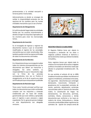 pertenecientes a la entidad mercantil o
terceras partes involucradas.
Adicionalmente, es donde se encargan de
validar la disponibilidad existente con las
opciones de los nombres para las nuevas
entidades mercantiles que se van a formar.
Departamento de Otorgamiento
Es laoficinadonde llegantodaslassolicitudes
hechas por los usuarios recientemente, y
donde se eligenlosrequisitosingresadosyse
les enumera para crear los mencionados
tomos.
Departamento de Inserción
Es el encargado de ingresar y registrar los
documentos nuevos o que se encuentren
modificados al registro de las sociedades
mercantiles que ya están constituidas. Ellos
tambiénpuedenemitirlascopiascertificadas
de todos los documentos solicitados.
Departamento de Escribientes
Es el departamentoque seencargade realizar
todos los trámites correspondientes con los
documentos que deben ser transcritos y
otorgados. Así como también, su
responsabilidad es que el documento salga
con la firma de las personas
correspondientes. Una vez se finaliza el
otorgamiento, se le da al usuario una copia
certificadaparaque estapuedaserpublicada.
Departamento de Revisión Legal
Tiene como función principal verificar que
todos los documentos que están recibiendo,
cumplan con los requisitos y estatutos
establecidos por las leyes del estado,
garantizando que sean válidos y apropiados
para el registro o para anexarse a algún
expediente. Por lo general quienes trabajan
en este departamento son abogados
revisores.
REGISTRO PÚBLICO O SUBALTERNO
El Registro Público tiene por objeto la
inscripción y anotación de los actos o
negocios jurídicos relativos al dominio y
demásderechosrealesque afectenlosbienes
inmuebles.
Estos registros tienen por objeto todo lo
relativoalainscripcióndelosactosonegocios
jurídicos vinculados con derechos reales que
afecten la propiedad inmobiliaria (Art. 43,
LRPN).
En ese sentido, el artículo 43 de la LRPN
establece losactosque debeninscribirseenel
registroinmobiliario,contándose entreotros,
los siguientes: documentos que contengan
declaración, transmisión, limitación o
gravámenes de la propiedad; contratos de
cesión, partición, adjudicación, sentencias
ejecutoriadas sobre el dominio de derechos
reales; la constitución de hogar; las
declaraciones, los denuncios, permisos,
contratos, títulos, concesiones y demás
documentos que conforme a las leyes en
materia de minas, hidrocarburos y demás
mineralescombustiblesdebanregistrarse;los
contratos de opción de compra-venta de
 