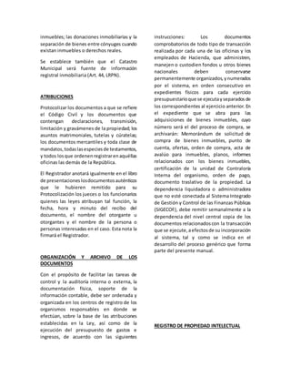 inmuebles; las donaciones inmobiliarias y la
separación de bienes entre cónyuges cuando
existan inmuebles o derechos reales.
Se establece también que el Catastro
Municipal será fuente de información
registral inmobiliaria (Art. 44, LRPN).
ATRIBUCIONES
Protocolizar los documentos a que se refiere
el Código Civil y los documentos que
contengan declaraciones, transmisión,
limitación y gravámenes de la propiedad; los
asuntos matrimoniales, tutelas y cúratelas;
los documentos mercantiles y toda clase de
mandatos,todaslasespeciesde testamentos,
y todos losque ordenenregistrarenaquéllas
oficinas las demás de la República.
El Registrador anotará igualmente en el libro
de presentacioneslosdocumentosauténticos
que le hubieren remitido para su
Protocolización los jueces o los funcionarios
quienes las leyes atribuyan tal función, la
fecha, hora y minuto del recibo del
documento, el nombre del otorgante u
otorgantes y el nombre de la persona o
personas interesadas en el caso. Esta nota la
firmará el Registrador.
ORGANIZACIÓN Y ARCHIVO DE LOS
DOCUMENTOS
Con el propósito de facilitar las tareas de
control y la auditoría interna o externa, la
documentación física, soporte de la
información contable, debe ser ordenada y
organizada en los centros de registro de los
organismos responsables en donde se
efectúan, sobre la base de las atribuciones
establecidas en la Ley, así como de la
ejecución del presupuesto de gastos e
ingresos, de acuerdo con las siguientes
instrucciones: Los documentos
comprobatorios de todo tipo de transacción
realizada por cada una de las oficinas y los
empleados de Hacienda, que administren,
manejen o custodien fondos u otros bienes
nacionales deben conservarse
permanentemente organizados,ynumerados
por el sistema, en orden consecutivo en
expedientes físicos para cada ejercicio
presupuestarioque se ejecutayseparadosde
los correspondientes al ejercicio anterior. En
el expediente que se abra para las
adquisiciones de bienes inmuebles, cuyo
número será el del proceso de compra, se
archivarán: Memorándum de solicitud de
compra de bienes inmuebles, punto de
cuenta, ofertas, orden de compra, acta de
avalúo para inmuebles, planos, informes
relacionados con los bienes inmuebles,
certificación de la unidad de Contraloría
Interna del organismo, orden de pago,
documento traslativo de la propiedad. La
dependencia liquidadora o administradora
que no esté conectada al Sistema Integrado
de Gestión y Control de las Finanzas Públicas
(SIGECOF), debe remitir semanalmente a la
dependencia del nivel central copia de los
documentos relacionadoscon la transacción
que se ejecute,aefectosde su incorporación
al sistema, tal y como se indica en el
desarrollo del proceso genérico que forma
parte del presente manual.
REGISTRO DE PROPIEDAD INTELECTUAL
 