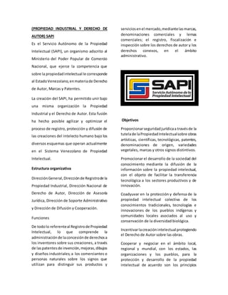 (PROPIEDAD INDUSTRIAL Y DERECHO DE
AUTOR) SAPI
Es el Servicio Autónomo de la Propiedad
Intelectual (SAPI), un organismo adscrito al
Ministerio del Poder Popular de Comercio
Nacional, que ejerce la competencia que
sobre la propiedadintelectual le corresponde
al EstadoVenezolano,enmateriade Derecho
de Autor, Marcas y Patentes.
La creación del SAPI, ha permitido unir bajo
una misma organización la Propiedad
Industrial y el Derecho de Autor. Esta fusión
ha hecho posible agilizar y optimizar el
proceso de registro, protección y difusión de
las creaciones del intelecto humano bajo los
diversos esquemas que operan actualmente
en el Sistema Venezolano de Propiedad
Intelectual.
Estructura organizativa
DirecciónGeneral,Direcciónde Registrode la
Propiedad Industrial, Dirección Nacional de
Derecho de Autor, Dirección de Asesoría
Jurídica, Dirección de Soporte Administrativo
y Dirección de Difusión y Cooperación.
Funciones
De todolo referenteal Registrode Propiedad
Intelectual, lo que comprende la
administraciónde laconcesiónde derechosa
los inventores sobre sus creaciones, a través
de laspatentesde invención,mejoras,dibujos
y diseños industriales; a los comerciantes o
personas naturales sobre los signos que
utilizan para distinguir sus productos y
serviciosenel mercado,mediantelasmarcas,
denominaciones comerciales y lemas
comerciales; el registro, fiscalización e
inspección sobre los derechos de autor y los
derechos conexos, en el ámbito
administrativo.
Objetivos
Proporcionarseguridadjurídicaa travésde la
tutelade laPropiedadIntelectualsobre obras
artísticas, científicas, tecnológicas, patentes,
denominaciones de origen, variedades
vegetales, marcas y otros signos distintivos.
Promocionar el desarrollo de la sociedad del
conocimiento mediante la difusión de la
información sobre la propiedad intelectual,
con el objeto de facilitar la transferencia
tecnológica a los sectores productivos y de
innovación.
Coadyuvar en la protección y defensa de la
propiedad intelectual colectiva de los
conocimientos tradicionales, tecnologías e
innovaciones de los pueblos indígenas y
comunidades locales asociados al uso y
conservación de la diversidad biológica.
Incentivarlacreaciónintelectual protegiendo
el Derecho de Autor sobre las obras.
Cooperar y negociar en el ámbito local,
regional y mundial, con los estados, las
organizaciones y los pueblos, para la
protección y desarrollo de la propiedad
intelectual de acuerdo son los principios
 