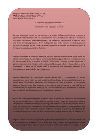 Programa de Expertos en Elearning - FATLA
Módulo 9, Educación con Soporte Virtual
Javier Ignacio Rivera Romero

                            Los problemas de comprensión lectora se

                              incrementan en la educación a virtual.



Estando a punto de cumplir un año inmerso en el mundo de la educación virtual he tenido la
oportunidad de haber realizado casi una docena de cursos o módulos de educación a distancia
con cuatro instituciones educativas distintas, y me ha llamado enormemente la atención como
uno de los principales problemas de los participantes para poder culminar con éxito cualquiera
de estos cursos tiene que ver con el hecho de comprender el mensaje que se desea trasmitir a
través de las aulas de educación a distancia.



Cuando estamos en la educación presencial nuestros docentes nos indican de forma verbal los
conocimientos (apoyados con algunas herramientas didácticas) que debemos aprender, así como
las instrucciones de las actividades a realizar con el fin de confirmar nuestro aprendizaje o
generar algún conocimiento, pero en las aulas virtual (a excepción de los videos) debemos leer y
comprender a través de la lectura toda la información que deseamos aprender y las
instrucciones de las actividades que realizaremos.



Algunas definiciones de comprensión lectora indican que “La comprensión se vincula
estrechamente con la visión que cada uno tiene del mundo y de sí mismo, por lo tanto, ante un
mismo texto, no podemos pretender una interpretación única y objetiva.” y ciertamente
podemos esperar varias interpretaciones, pero pienso que el asunto va más allá de un
interpretación por objetividad, tiene que ver con dos elementos muy importantes, el primero
esta del lado del docente y obviamente el segundo del estudiante.



El lado del docente encontramos en la mayoría de las ocasiones que este carece principalmente
de una metodología para la elaboración de sus aulas virtuales y esto por supuesto complica la
compresión y entendimiento de lo que se persigue en cada una de los distintos rincones de estas
aulas, sin embargo aun contando con una metodología encontramos el mismo problema que
existe del lado de los estudiantes y es que no hemos aprendido o carecemos de estrategias de
comprensión lectora, tal cual como se dice popularmente aunque sabemos leer, no sabemos leer.



Algunos pudieran pensar que el problema pudiera estar relacionado con el desconocimiento del
léxico empleado por el docente, o por la ausencia de saberes previos, pero pienso que esta no es
la razón principal, tiene más que ver con nuestros niveles de comprensión lectora, el cual
lamentablemente llega solo al nivel literal e Inferencial y pocas veces alcanza los niveles critico,
apreciativo y creador.



No soy un experto en comprensión lectora y apenas estoy intentando ser un experto en
 