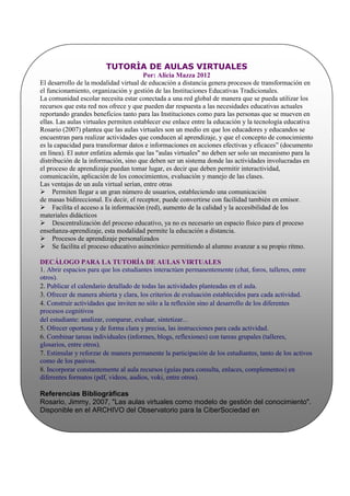 TUTORÌA DE AULAS VIRTUALES
                                        Por: Alicia Mazza 2012
El desarrollo de la modalidad virtual de educación a distancia genera procesos de transformación en
el funcionamiento, organización y gestión de las Instituciones Educativas Tradicionales.
La comunidad escolar necesita estar conectada a una red global de manera que se pueda utilizar los
recursos que esta red nos ofrece y que pueden dar respuesta a las necesidades educativas actuales
reportando grandes beneficios tanto para las Instituciones como para las personas que se mueven en
ellas. Las aulas virtuales permiten establecer ese enlace entre la educación y la tecnología educativa
Rosario (2007) plantea que las aulas virtuales son un medio en que los educadores y educandos se
encuentran para realizar actividades que conducen al aprendizaje, y que el concepto de conocimiento
es la capacidad para transformar datos e informaciones en acciones efectivas y eficaces” (documento
en línea). El autor enfatiza además que las "aulas virtuales" no deben ser solo un mecanismo para la
distribución de la información, sino que deben ser un sistema donde las actividades involucradas en
el proceso de aprendizaje puedan tomar lugar, es decir que deben permitir interactividad,
comunicación, aplicación de los conocimientos, evaluación y manejo de las clases.
Las ventajas de un aula virtual serían, entre otras
Permiten llegar a un gran número de usuarios, estableciendo una comunicación
de masas bidireccional. Es decir, el receptor, puede convertirse con facilidad también en emisor.
Facilita el acceso a la información (red), aumento de la calidad y la accesibilidad de los
materiales didácticos
Descentralización del proceso educativo, ya no es necesario un espacio físico para el proceso
enseñanza-aprendizaje, esta modalidad permite la educación a distancia.
Procesos de aprendizaje personalizados
Se facilita el proceso educativo asincrónico permitiendo al alumno avanzar a su propio ritmo.

DECÁLOGO PARA LA TUTORÍA DE AULAS VIRTUALES
1. Abrir espacios para que los estudiantes interactúen permanentemente (chat, foros, talleres, entre
otros).
2. Publicar el calendario detallado de todas las actividades planteadas en el aula.
3. Ofrecer de manera abierta y clara, los criterios de evaluación establecidos para cada actividad.
4. Construir actividades que inviten no sólo a la reflexión sino al desarrollo de los diferentes
procesos cognitivos
del estudiante: analizar, comparar, evaluar, sintetizar...
5. Ofrecer oportuna y de forma clara y precisa, las instrucciones para cada actividad.
6. Combinar tareas individuales (informes, blogs, reflexiones) con tareas grupales (talleres,
glosarios, entre otros).
7. Estimular y reforzar de manera permanente la participación de los estudiantes, tanto de los activos
como de los pasivos.
8. Incorporar constantemente al aula recursos (guías para consulta, enlaces, complementos) en
diferentes formatos (pdf, videos, audios, voki, entre otros).

Referencias Bibliogràficas
Rosario, Jimmy, 2007, "Las aulas virtuales como modelo de gestión del conocimiento".
Disponible en el ARCHIVO del Observatorio para la CiberSociedad en
http://www.cibersociedad.net/archivo/articulo.php?art=231.
Internet y Educaciòn (s/f). Disponible en:
http://www.uclm.es/profesorado/ricardo/webnntt/Bloque%202/Internet.htm#81
 