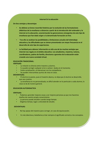 Internet En la educación

On-line ventajas y desventajas

    •   Se obtiene un breve recorrido histórico por la evolución de las formulaciones
        didácticas de la enseñanza a distancia a partir de la introducción del ordenador y la
        internet en la educación, caracterizando las generaciones emergentes de este tipo de
        enseñanza que han dado origen a la denominada formación on-line.

    •   Tras ello se analizan las posibilidades y limitaciones actuales del teletrabajo
        educativo y las dificultades que se vienen presentando con mayor frecuencia en el
        desarrollo de este tipo de experiencias.

    •   La facilidad para obtener información es sólo una de las muchas ventajas que
        Internet nos regala en el ámbito educativo. Los estudiantes, maestros, tutores,
        coordinadores, padres de familia, directores o gerentes de la educación están
        creando una nueva sociedad virtual.

EDUCACIÓN TRADICIONAL:
VENTAJAS:
   •    La relación es directa entre maestro y alumno.
   •    S e puede corregir cualquier error o aclarar dudas en el momento.
   •    Existe socialización, al interactuar con los compañeros.
   •    Se pueden intercambiar puntos de vista en clase.
DESVENTAJAS:
   •    El alumno es pasivo, pues el maestro abarca, no deja que el alumno se desarrolle,
      que sea creativo.
   •    La enseñanza es no personalizada, es difícil atender en lo particular a cada alumno, la
      clase se da de manera general.

EDUCACION AUTODIDACTICA

VENTAJAS:
   •   Podemos aprender mejores cosas y ser mejores personas ya que nos hacemos
      dueños de nuestro propio conocimiento.
   •   La persona puede estudiar cuando tenga tiempo.
   •   Elegimos tiempo, lugar y velocidad de estudio.

 DESVENTAJAS:

    •    No hay apoyo del maestro para corregir, en caso de equivocación.

    •    Es más laboriosa y batallamos al dar siempre el significado correcto a los conceptos.
 