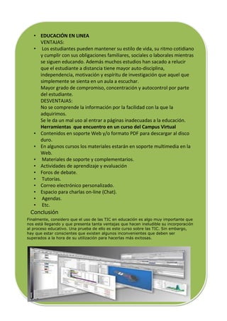 • EDUCACIÓN EN LINEA
    VENTAJAS:
  • Los estudiantes pueden mantener su estilo de vida, su ritmo cotidiano
    y cumplir con sus obligaciones familiares, sociales o laborales mientras
    se siguen educando. Además muchos estudios han sacado a relucir
    que el estudiante a distancia tiene mayor auto-disciplina,
    independencia, motivación y espíritu de investigación que aquel que
    simplemente se sienta en un aula a escuchar.
    Mayor grado de compromiso, concentración y autocontrol por parte
    del estudiante.
    DESVENTAJAS:
    No se comprende la información por la facilidad con la que la
    adquirimos.
    Se le da un mal uso al entrar a páginas inadecuadas a la educación.
    Herramientas que encuentro en un curso del Campus Virtual
  • Contenidos en soporte Web y/o formato PDF para descargar al disco
    duro.
  • En algunos cursos los materiales estarán en soporte multimedia en la
    Web.
  • Materiales de soporte y complementarios.
  • Actividades de aprendizaje y evaluación
  • Foros de debate.
  • Tutorías.
  • Correo electrónico personalizado.
  • Espacio para charlas on-line (Chat).
  • Agendas.
  • Etc.
 Conclusión
Finalmente, considero que el uso de las TIC en educación es algo muy importante que
nos está llegando y que presenta tanta ventajas que hacen ineludible su incorporación
al proceso educativo. Una prueba de ello es este curso sobre las TIC. Sin embargo,
hay que estar conscientes que existen algunos inconvenientes que deben ser
superados a la hora de su utilización para hacerlas más exitosas.
 