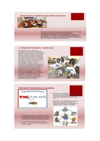 PROPUESTA CURRICULAR INTRODUCIÓN




                                             Ofrecer a todos los y las estudiantes una formación
                                             integral que desarrolla las capacidades
                                             fundamentales para acceder al nivel de la
                                             educación superior, al mundo laboral y productivo,
                                             que aporta a un desarrollo personal equilibrado,
                                             adecuado a su edad, y proporciona las habilidades
                                             para la vida ciudadana democrática.




    LA PRESENTE PROPUESTA CURRICULAR
   La utilización de las TIC como
    herramientas para mejorar la praxis
    educativa ha venido evolucionando a
    través del tiempo, desde el uso simple
    del libro de texto hasta la aplicación
    del computador e internet, surgiendo
    así el término de Nuevas Tecnologías
    aplicadas a la Educación que según
    Escudero (1999) son cualquier recurso
    tecnológico que se organiza en un
    determinado sistema de símbolos con
    un propósito instructivo. Estas
    tecnologías propician el desarrollo de
    entornos de aprendizajes adaptados
    a las necesidades y características de
    los alumnos y docentes. Pretenden
    capacitar al futuro profesor como un
    usuario de recursos multimedia e
    hipertextos que tenga una actitud
    atenta y responsable, que analice
    todas las posibilidades que el medio
    le brinda, para poder hacer más
    atractivo, adecuado y exitoso el
    proceso de enseñanza logrando así
    aprendizajes significativos en los
    alumnos con los que trabaja. .




    PROPUESTA PEDAGOÓGICA BLERNING


                                                                    PACIE es una metodología que permite el uso
                                                                     de las TIC's como un soporte a los procesos de
                                                                     aprendizaje y autoaprendizaje, dando realce
                                                                     al esquema Pedagógico de la educación
                                                                     real

                                                                    PACIE toma como elementos esenciales a la
                                                                     motivación y al acompañamiento, a la
                                                                     riqueza de la diferencia, a la calidad y a la
                                                                     calidez versus la cantidad y la frialdad




         PACIE adiciona a la comunicación y exposición
          de la información, procesos sociales que apoyan
          la criticidad y análisis de los datos para construir
          Conocimiento, mediante el compartir educativo

         Con PACIE ya no sólo se: informa, expone y
          enseña..., no que: se crea, se educa, se guía
          y... se comparte...
 