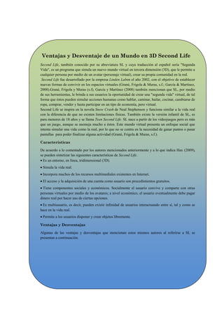 Ventajas y Desventaje de un Mundo en 3D Second Life
Second Life, también conocido por su abreviatura SL y cuya traducción al español sería "Segunda
Vida", es un programa que simula un nuevo mundo virtual en tercera dimensión (3D), que le permite a
cualquier persona por medio de un avatar (personaje virtual), crear su propia comunidad en la red.
 Second Life fue desarrollado por la empresa Linden Laben el año 2002, con el objetivo de establecer
nuevas formas de convivir en los espacios virtuales (Grané, Frigola & Muras, s.f.; García & Martínez,
2008).Grané, Frigola y Muras (s.f), García y Martínez (2008) también mencionan que SL, por medio
de sus herramientas, le brinda a sus usuarios la oportunidad de crear una "segunda vida" virtual, de tal
forma que éstos pueden simular acciones humanas como hablar, caminar, bailar, cocinar, cambiarse de
ropa, comprar, vender y hasta participar en un tipo de economía, pero virtual.
Second Life se inspira en la novela Snow Crash de Neal Stephenson y funciona similar a la vida real
con la diferencia de que no existen limitaciones físicas. También existe la versión infantil de SL, es
para menores de 18 años y se llama Teen Second Life. SL nace a partir de los videojuegos pero es más
que un juego, aunque se asemeja mucho a éstos. Este mundo virtual presenta un enfoque social que
intenta simular una vida como la real, por lo que no se centra en la necesidad de ganar puntos o pasar
pantallas para poder finalizar alguna actividad (Grané, Frigola & Muras, s.f.).

Características

De acuerdo a lo comentado por los autores mencionados anteriormente y a lo que indica Hax (2009),
se pueden sintetizar las siguientes características de Second Life.
 Es un entorno, en línea, tridimensional (3D).
 Simula la vida real.
 Incorpora muchos de los recursos multimediales existentes en Internet.
 El acceso y la adquisición de una cuenta como usuario son procedimientos gratuitos.
 Tiene componentes sociales y económicos. Socialmente el usuario convive y comparte con otras
personas virtuales por medio de los avatares; a nivel económico, el usuario eventualmente debe pagar
dinero real por hacer uso de ciertas opciones.
 Es multiusuario, es decir, pueden existir infinidad de usuarios interactuando entre sí, tal y como se
hace en la vida real.
 Permite a los usuarios disponer y crear objetos libremente.

Ventajas y Desventajas

Algunas de las ventajas y desventajas que mencionan estos mismos autores al referirse a SL se
presentan a continuación.
 
