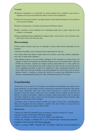 Ventajas

Estimula la imaginación y la creatividad: los usuarios pueden crear o modificar lo que quieran o
   imaginan, por lo que no hay limitaciones físicas, la única sería la imaginación.

 Permite que las personas tímidas o con alguna limitación física puedan interactuar con otras desde su
   casa sin sentirse inhibidas.

Facilita la comunicación y el contacto entre personas de diferentes culturas.

Relaja y entretiene: al tener similitud con un videojuego permite que el usuario salga de su vida
   rutinaria y se entretenga.

Brinda la posibilidad de hacer publicidad de cualquier índole: venta de casas, carros, territorios, ropa,
   todo lo que se tiene en la vida real y más.

Desventajas
 Puede producir adicción: igual que un videojuego el usuario podría hacerse dependiente de este
programa.
 Pérdida de la realidad: existe el riesgo de afectar negativamente la vida real.
 Si se desea obtener más objetos virtuales aparte de los básicos, como ropa, muebles, propiedades,
entre otros, el usuario debe comprarlos.
 Para algunas personas, el uso de avatares (residentes de SL) quebranta sus valores éticos. Por
  ejemplo, el Director de Producción de Materiales Didácticos de la Universidad Estatal a Distancia
  (UNED) de Costa Rica, considera que cualquier persona, representada por un avatar, podría, por
  ejemplo, realizar acciones delictivas que quizás no haría en la vida real, pues al ver que tienen éxito
  en SL consideran que podría ser igual en la realidad (L.F. Díaz, comunicación personal, 30 de
  marzo, 2009). Otra razón que se plantea y que puede quebrantar los valores éticos es que el usuario
  aprende a mentir y a mentirse a sí mismo por medio de los avatares, pues difícilmente éstos son
  similares a su propia apariencia física (L.F. Díaz, comunicación personal, 30 de marzo,




Conclusión
 Second Life, al ser un entorno en 3D, permite crear ambientes de aprendizaje más amplios que las
clases presenciales, en otras palabras, brinda la oportunidad de desarrollar simulaciones sobre hechos
reales, clases, laboratorios, entre otros. Estos eventos provocan en el usuario la sensación de
encontrarse dentro del entorno virtual, por lo que es posible, entonces, simular acciones que son
difíciles de explicar teóricamente. Además los docentes pueden aprovecharlo como un elemento
motivador al impartir sus clases, ya que al ser una herramienta tan atractiva para los discentes, logra
integrarlos de lleno dentro de las actividades.
Actualmente existe un proyecto llamado SLoodle que integra a Second Life y a Moodle(software
libre), esta integración tiene fines educativos y permite crear clases virtuales a las que asisten los
estudiantes por medio de sus avatares (Affronti, 2009).

Referencias

 Affronti, M. (2009) Una modalidad nueva de enseñanza: "Sloodle en Second Life". Educar.
Argentina. Extraído el 26 de abril de 2009 desde (Vínculo)
 García, A. & Martínez, R. (2008). Second Life. Madrid: Anaya Multimedia.
 Grané, M., Frigola, J. & Muras, M. A. (s.f.). Second Life: Avatares para aprender.
Extraído el 26 de abril de 2009 desde (Vínculo)
 Hax, A., (marzo, 2009). "Second Life", el mundo virtual que está reinventando la
ficción. Diario El Clarín. Buenos Aires, Argentina.
 
