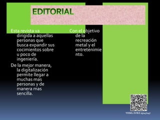 Esta revista va
dirigida a aquellas
personas que
busca expandir sus
cocimientos sobre
u poco de
ingeniería.
De la mejor manera,
la digitalización
permite llegar a
muchas mas
personas y de
manera mas
sencilla.
Con el objetivo
de la
recreación
metal y el
entretenimie
nto.
YOSEL EVIEZ 25147147
 