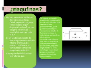 No, no te estamos hablando
de una constructora.
Quizá hayas visto alguna
vez en la calle algún
dispensador de refresco o
u cajero automático …
pues felicidades ya viste
M.E.F.
Es un Modelo abstracto de
una máquina con memoria
interna primitiva. Se
puede considerar a un
computador como una
máquina de este tipo.
Ahora pues la definición no
formal dice que:
Se trata de un modelo
matemático, representado
con recursos formales (que
se especificarán
posteriormente), y que
puede emplearse para
representar o simular el
funcionamiento de un
sistema real, que puede ser
electrónico o
computacional o de otro
tipo. Esto es muy útil, ya
que posteriormente al
diseño formal, se puede
implementar en forma
sencilla por medio de un
programa escrito en
cualquier lenguaje de
programación.
 
