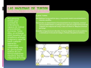 Actualmente
existen gran
cantidad de
ordenadores,
capaces de realizar
sorprendentes
funciones.Todos
ellos, sin embargo,
están basados en un
simplísimo artilugio
imaginario capaz de
hacer cualquier
operación
matemática
computable; esto
es, que se pueda
realizar de una
forma totalmente
mecánica. Son las
máquinas deTuring.
ALAN M.TURING
Alan MathisonTuring nació en 1912, y muy pronto mostró una extraordinaria
intuición científica.
Tras estudiar con detenimiento el funcionamiento de sus máquinas, concluyó
que era posible diseñar un artilugio único capaz de cumplir las funciones de
cualquier otra máquina deTuring. A ésta se le llamó la "Máquina Universal
deTuring".
Al estallar la Segunda Guerra Mundial,Turing fue alejado del mundo académico
y reclutado por la Escuela de Códigos y Cifrados del gobierno británico.
 