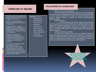 ISOMORFISMO DE MAQUINAS
Se dice que A1 es isomorfo a A2,
es decir, A1»A2 si $ i :Q1®Q2, (i :
imagen). Por lo tanto :
i(p01) = p02 (la imagen del
estado inicial de A1 es el estado
inicial de A2.
Dados pÎF1, qÎF2 : i(p)ÎF2, y
i(q)ÎF1.(es decir, la imagen de los
estados finales de uno de los
máquinas, es un estado final del
otro máquina).
i(f1(p1,e)) = f2(i(p1),e) =
f2(i(p2),e).La imagen de la
transición es la transición de la
imagen. Por lo tanto A1 y A2
son iguales renombrando
estados.
Entonces si dos máquinas son
isomorfos van a ser
equivalentes, es decir, los
lenguajes que van a generar
ambos máquinas van a ser el
mismo : L(A1) = L(A2). Con esto
comprobamos que la isomorfía
implica la equivalencia.
Teorema : Si dos
máquinas son
equivalentes,
entonces sus
máquinas
mínimos son
isomorfos, es
decir :A1EA2 Þ
Â1»Â2 (siendo Â i
º máquina
mínimo deAi).
Máquina para venta de refrescos.
Ya que el estado actual (cantidad de dinero que se ha depositado
en ella) junto con la entrada actual (la moneda que se está depositando
en cada momento) determinan la salida que el aparato entrega (nada,
cambio, refresco, refresco y cambio). La misma moneda produce
diferentes salidas.
Cajero automático.
Ya que la entrada (tarjeta, NIP, botón) debe combinarse
con una correcta serie de transiciones por los estados (espera usuario,
espera NIP, espera requisición de servicio, etc.) para que se pueda
obtener la salida deseada (billetes, impresiones de estado de cuenta,
etc.). La entrada "solicito $100" en el estado "espera NIP" no produce el
efectivo requerido.
Circuitos secuenciales digitales.
Ya que en los circuitos de este tipo, es necesario conocer el
potencial o voltaje que guardan ciertos puntos dentro de los mismos (es
decir, los estados) para que en combinación con los valores de los bits de
entrada, se conozcan los de salida. En un simple flip-flop, se requiere de
conocer el estado del mismo para saber qué salida presenta.
 