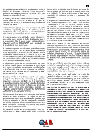 10
As sociedades empresárias serão registradas no Registro
Público de Empresas Mercantis (Junta Comercial),
enquanto as sociedades simples, no Registro Civil das
Pessoas Jurídicas (Cartórios).
A diferença entre elas não reside mais no objeto social;
ambas realizam atividades econômicas. O que as
diferencia é a estrutura, é a funcionalidade, é o modo de
atuação dos sócios.
Empresária será aquela que vier a exercer a atividade
econômica organizada, através da empresa, e não
diretamente pelos sócios, notando-se um distanciamento
com notória aparência entre eles e a atividade.
A empresa, pois, é uma atividade, e como tal deve ter
um sujeito que a exerça, o titular da atividade, que é
o empresário. Este é quem exerce profissionalmente
atividade econômica ORGANIZADA para a produção ou
a circulação de bens ou serviços.
É importante destacar que não basta o exercício de uma
atividade econômica para a qualificação de uma pessoa
como empresário; é essencial também que este seja o
responsável pela organização dos fatores da produção
paraobomexercíciodaatividade.Eessaorganizaçãodeve
ser de fundamental importância, assumindo prevalência
sobre a atividade pessoal do sujeito.
A organização pode ser de trabalho alheio, de bens
e de um e outro juntos. Normalmente, a organização
não significa a presença de habilidades técnicas ligadas
à atividade fim, mas sim uma qualidade de iniciativa,
de decisão, capacidade de escolha de homens e bens,
intuição entre outros dados.
Essa organização pode se limitar à escolha de pessoas
que, por uma determinada remuneração, coordenem,
organizem e dirigem a atividade, isto é, a organização
a cargo do empresário pode significar a escolha de pessoas
para efetivamente organizar os fatores da produção.
Ainda assim, temos uma organização essencial na
atividade, para diferenciar o empresário dos trabalhadores
autônomos e das sociedades simples.
Mesmo no caso do pequeno empresário essa organização
assume um papel prevalente, na medida em que há
preponderantemente uma consideração objetiva dos
frutos da atividade, e não das qualificações pessoais
do sujeito. Ainda que a figura pessoal desempenhe um
papel importante, no caso do empresário a organização
é que assume papel primordial.
Na sociedade simples, a atividade econômica é exercida,
ordinariamente, pelos próprios sócios, ainda que tenha
funcionários, ou administrador designado que opera de
forma pessoal, surgindo daí uma vinculação entre eles
e a atividade. Em última análise, pode-se dizer que a
sociedade (de natureza) simples é a sociedade não
empresária.
Exemplo claro desta diferença entre sociedade simples
e sociedade empresária nos traz o Prof. José Edwaldo
Tavares Borba, já citado, em sua obra Direito Societário,
Ed. Renovar, 2.003, 8ª. Edição, quando ensina: “A casa
de saúde ou o hospital seriam uma sociedade empresária
porque, não obstante o labor científico dos médicos
seja extremamente relevante, é esse labor apenas um
componente do objeto social, tanto que um hospital
compreende hotelaria, farmácia, equipamentos de alta
tecnologia, além de salas de cirurgia e de exames com
todo um aparato de meios materiais.
Uma clínica médica, ou um laboratório de análises
clínicas (uniprofissional ou não), compostos por vários
profissionais sócios e contratados, ainda que dotados de
uma estrutura organizacional, mas cujo produto fosse
o próprio serviço médico, que se exerceria através de
consultas, diagnósticos e exames, e que portanto teria
no exercício de profissão de natureza intelectual a base
de sua atividade, seria evidentemente uma sociedade
simples”.
Já se as atividades exercidas pelos sócios médicos
constituírem o que a lei chama de “elemento de empresa”,
onde a sua atuação pessoal é apenas um ingrediente
dentro de um “bolo”, que é a empresa, temos que a
sociedade tem natureza empresária.
Segundo, ainda, aquele doutrinador o objeto da
sociedade simples, que será declinado no contrato,
“compreenderá qualquer atividade que se enquadre no
conceito de pequeno negócio”; não importando, assim,
se comércio, prestação de serviços, atividades rurais
ou de natureza intelectual.
No tocante às sociedades que se dediquem à
construção civil e da incorporação imobiliária
somos da opinião que devem as mesmas serem
constituídas com natureza empresária, eis que,
aindaqueossóciosexerçamalgumaatividade,esta
não será mais importante do que a organização
que nelas deve preponderar, sendo importante
lembrar que, no passado, quando vigoravam as
sociedades civis e as comerciais, aquelas que
atuavam na área da construção civil era tida
como comercial, registrando-se, assim, na Junta
Comercial, por força do disposto na Lei nº 4.068,
de 09 de junho de 1962.
 