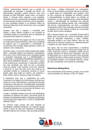 Revista
1111
Todavia, imprescindível destacar que a questão da
organização da sociedade e atuação dos sócios, em
determinadas situações, poderá dirigir-se para uma
situação de difícil definição; nesses casos, os próprios
sócios, e somente estes, segundo a sua avaliação,
indicarão o caminho, inscrevendo a sociedade no Registro
Civil das Pessoas Jurídicas (Cartórios), a fim de enquadrá-
la como sociedade simples, ou no Registro Público de
Empresas Mercantis (Junta Comercial), como sociedade
empresária.
Qualquer que seja o registro, a sociedade será
regular, e desse registro resultará a sua condição de
sociedade simples ou empresária, afora as hipóteses de
enquadramento taxativo ou evidente.
A sociedade irregular será aquela que não se inscreveu
em órgão algum (artigo 986 NCC), tanto que a finalidade
do registro, que é a publicidade e a fiscalização do
cumprimento dos preceitos legais aplicáveis, estaria, de
qualquer sorte, assegurada.
Colocado, assim, o novo tipo jurídico trazido pelo Código
Reale – sociedade simples, sua relevância e abrangência;
bem como o novo critério divisor entre sociedade simples
e sociedade empresária, que é a ORGANIZAÇÃO, a
ESTRUTURA, a ATIVIDADE ECONÔMICA EXERCIDA OU
NÃO PELOS PRÓPRIOS SÓCIOS, e não mais o objeto
social isoladamente considerado; é importante também
que seja ressaltado que, toda vez que a sociedade
situar-se naquela “zona cinzenta” como tem chamado
a doutrina, na qual não está muito claro tratar-se de
sociedade simples ou empresária, somente os sócios
podem optar pelo órgão de registro, não podendo o
Poder Público fazê-lo, tampouco negar-lhe registro.
É importante frisar que a competência da Junta
Comercial ou do Registro Civil das Pessoas Jurídicas que,
conforme o caso, haja deferido o arquivamento dos atos
constitutivos, não pode ser contestada pelas autoridades
que fiscalizam o exercício de suas atividades profissionais
(Conselhos Regionais) ou se incumbem de efetuar o seu
cadastramento ou sua inscrição fiscal.
A saber, a sociedade simples é uma das mais significativas
novidades do diploma civil pátrio, assumindo papel de
destaque na legislação brasileira, sobretudo quando adota
a forma típica dos artigos 997 a 1.038 CC (SOCIEDADE
SIMPLES PURA).
Em primeiro lugar, porque não está obrigada às
formalidades societárias periódicas; em segundo, porque
admite a figura do sócio que integraliza a participação
societária apenas com serviços, mas que pode participar
dos lucros – espécie inadmissível nas empresárias.
Ainda: os sócios podem ser pessoas naturais ou jurídicas;
o capital pode ser integralizado com qualquer sorte
de bem suscetível de avaliação em dinheiro; quanto
à responsabilidade, os sócios optam, no contrato, se
respondem, ou não, subsdiariamente, pelas obrigações
sociais; a administração da sociedade será exercida
exclusivamente por pessoas naturais, mas o administrador
não precisa, necessariamente, ser sócio; a sociedade
simples pode instituir filial, bastando inscrevê-la também
no Registro Civil das Pessoas Jurídicas da circunscrição
da filial, dentre outras vantagens.
Não é demais lembrar que a sociedade simples poderá
adotar, além da forma pura, acima mencionada, alguns
tipos de sociedade empresária, a saber: limitada,
comandita simples e em nome coletivo. Nem por isso
deixará de ter natureza simples e ser registrada perante
o Registro Civil das Pessoas Jurídicas.
Isto posto, não há como desconsiderar a existência
deste tipo jurídico inovador, trazido pelo Código Civil de
2.002, sobretudo porque a sociedade simples assume
posição relevante no âmbito das sociedades, visto que
as disposições que a regem funcionam como legislação
subsidiária de todos os demais tipos societários, inclusive
da sociedade limitada e da sociedade anônima, sendo,
por isso, considerada uma lei geral de sociedades.
Referências Bibliográficas
Prof. José Edwaldo Tavares Borba, já citado, em sua obra
Direito Societário, Ed. Renovar, 2.003, 8ª. Edição
 