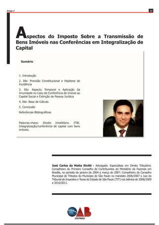 1212
Aspectos do Imposto Sobre a Transmissão de
Bens Imóveis nas Conferências em Integralização de
Capital
Sumário
1. Introdução
2. Itbi: Previsão Constitucional e Hipótese de
Incidência
3. Itbi: Aspecto Temporal e Aplicação da
Imunidade no Caso de Conferência de Imóvel ao
Capital Social e Extinção de Pessoa Jurídica
4. Itbi: Base de Cálculo
5. Conclusão
Referências Bibliográficas
Palavras-chave: Direito Imobiliário. ITBI.
Integralização/conferência de capital com bens
imóveis.
José Carlos da Matta Rivitti - Advogado. Especialista em Direito Tributário;
Conselheiro do Primeiro Conselho de Contribuintes do Ministério da Fazenda em
Brasília, no período de janeiro de 2004 a março de 2007; Conselheiro do Conselho
Municipal de Tributos do Município de São Paulo no mandato 2006/2007 e Juiz do
Tribunal de Impostos e Taxas do Estado de São Paulo (TIT) nos biênios de 2008/2009
e 2010/2011.
Artigo 2
 