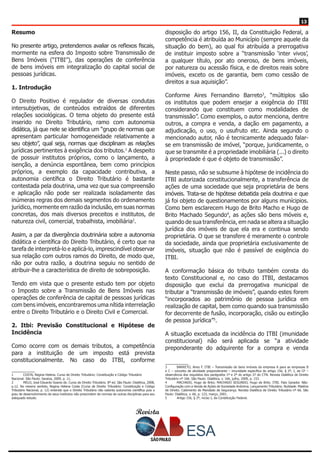 Revista
1313
Resumo
No presente artigo, pretendemos avaliar os reflexos fiscais,
mormente na esfera do Imposto sobre Transmissão de
Bens Imóveis (“ITBI”), das operações de conferência
de bens imóveis em integralização do capital social de
pessoas jurídicas.
1. Introdução
O Direito Positivo é regulador de diversas condutas
intersubjetivas, de conteúdos extraídos de diferentes
relações sociológicas. O tema objeto do presente está
inserido no Direito Tributário, ramo com autonomia
didática, já que nele se identifica um “grupo de normas que
apresentam particular homogeneidade relativamente a
seu objeto”, qual seja, normas que disciplinam as relações
jurídicas pertinentes à exigência dos tributos.1
A despeito
de possuir institutos próprios, como o lançamento, a
isenção, a denúncia espontânea, bem como princípios
próprios, a exemplo da capacidade contributiva, a
autonomia científica o Direito Tributário é bastante
contestada pela doutrina, uma vez que sua compreensão
e aplicação não pode ser realizada isoladamente das
inúmeras regras dos demais segmentos do ordenamento
jurídico, mormente em razão da inclusão, em suas normas
concretas, dos mais diversos preceitos e institutos, de
natureza civil, comercial, trabalhista, imobiliária2
.
Assim, a par da divergência doutrinária sobre a autonomia
didática e científica do Direito Tributário, é certo que na
tarefa de interpretá-lo e aplicá-lo, imprescindível observar
sua relação com outros ramos do Direito, de modo que,
não por outra razão, a doutrina seguiu no sentido de
atribuir-lhe a característica de direito de sobreposição.
Tendo em vista que o presente estudo tem por objeto
o Imposto sobre a Transmissão de Bens Imóveis nas
operações de conferência de capital de pessoas jurídicas
com bens imóveis, encontraremos uma nítida interrelação
entre o Direito Tributário e o Direito Civil e Comercial.
2. Itbi: Previsão Constitucional e Hipótese de
Incidência
Como ocorre com os demais tributos, a competência
para a instituição de um imposto está prevista
constitucionalmente. No caso do ITBI, conforme
1	 COSTA, Regina Helena. Curso de Direito Tributário: Constituição e Código Tributário
Nacional. São Paulo: Saraiva, 2009, p. 11.
2	 MELO, José Eduardo Soares de. Curso de Direito Tributário. 8ª ed. São Paulo: Dialética, 2008,
p.12. No mesmo sentido, Regina Helena Costa (Curso de Direito Tributário: Constituição e Código
Tributário Nacional, p. 12) entende que o Direito Tributário não ostenta autonomia científica pois o
grau de desenvolvimento de seus institutos não prescindem de normas de outras disciplinas para seu
adequado estudo.
disposição do artigo 156, II, da Constituição Federal, a
competência é atribuída ao Município (sempre aquele da
situação do bem), ao qual foi atribuída a prerrogativa
de instituir imposto sobre a “transmissão ‘inter vivos’,
a qualquer título, por ato oneroso, de bens imóveis,
por natureza ou acessão física, e de direitos reais sobre
imóveis, exceto os de garantia, bem como cessão de
direitos a sua aquisição”.
Conforme Aires Fernandino Barreto3
, “múltiplos são
os institutos que podem ensejar a exigência do ITBI
considerando que constituem como modalidades de
transmissão”. Como exemplos, o autor menciona, dentre
outros, a compra e venda, a dação em pagamento, a
adjudicação, o uso, o usufruto etc. Ainda segundo o
mencionado autor, não é tecnicamente adequado falar-
se em transmissão de imóvel, “porque, juridicamente, o
que se transmite é a propriedade imobiliária (...) o direito
à propriedade é que é objeto de transmissão”.
Neste passo, não se subsume à hipótese de incidência do
ITBI autorizada constitucionalmente, a transferência de
ações de uma sociedade que seja proprietária de bens
imóveis. Trata-se de hipótese debatida pela doutrina e que
já foi objeto de questionamentos por alguns munícipios.
Como bem esclarecem Hugo de Brito Macho e Hugo de
Brito Machado Segundo4
, as ações são bens móveis e,
quando de sua transferência, em nada se altera a situação
jurídica dos imóveis de que ela era e continua sendo
proprietária. O que se transfere é meramente o controle
da sociedade, ainda que proprietária exclusivamente de
imóveis, situação que não é passível de exigência do
ITBI.
A conformação básica do tributo também consta do
texto Constitucional e, no caso do ITBI, destacamos
disposição que exclui da prerrogativa municipal de
tributar a “transmissão de imóveis”, quando estes forem
“incorporados ao patrimônio de pessoa jurídica em
realização de capital, bem como quando sua transmissão
for decorrente de fusão, incorporação, cisão ou extinção
de pessoa jurídica”5
.
A situação excetuada da incidência do ITBI (imunidade
constitucional) não será aplicada se “a atividade
preponderante do adquirente for a compra e venda
3	 BARRETO, Aires F. ITBI – Transmissão de bens imóveis da empresa A para as empresas B
e C – conceito de atividade preponderante – imunidade específica do artigo 156, § 2º, I, da CF –
observância dos requisitos dos parágrafos 1º e 2º do artigo 37 do CTN. Revista Dialética de Direito
Tributário nº 166. São Paulo: Dialética, v. 166, julho, 2009, p. 153.
4	 MACHADO, Hugo de Brito; MACHADO SEGUNDO, Hugo de Brito. ITBI. Fato Gerador. Não-
Configuração com a Venda de Ações de Sociedade Anônima. Lançamento Tributário. Nulidade. Matéria
de Direito. Cabimento de Mandado de Segurança. Revista Dialética de Direito Tributário nº 66. São
Paulo: Dialética, v. 66, p. 123, março, 2001.
5	 Artigo 156, § 2º, inciso I, da Constituição Federal.
 