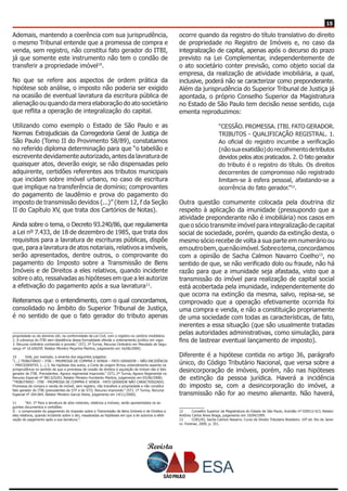 Revista
1515
Ademais, mantendo a coerência com sua jurisprudência,
o mesmo Tribunal entende que a promessa de compra e
venda, sem registro, não constitui fato gerador do ITBI,
já que somente este instrumento não tem o condão de
transferir a propriedade imóvel10
.
No que se refere aos aspectos de ordem prática da
hipótese sob análise, o imposto não poderia ser exigido
na ocasião de eventual lavratura da escritura pública de
alienação ou quando da mera elaboração do ato societário
que reflita a operação de integralização do capital.
Utilizando como exemplo o Estado de São Paulo e as
Normas Extrajudiciais da Corregedoria Geral de Justiça de
São Paulo (Tomo II do Provimento 58/89), constatamos
no referido diploma determinação para que “o tabelião e
escrevente devidamente autorizado, antes da lavratura de
quaisquer atos, deverão exigir, se não dispensadas pelo
adquirente, certidões referentes aos tributos municipais
que incidam sobre imóvel urbano, no caso de escritura
que implique na transferência de domínio; comprovantes
do pagamento de laudêmio e prova do pagamento do
imposto de transmissão devidos (...)” (item 12, f da Seção
II do Capítulo XV, que trata dos Cartórios de Notas).
Ainda sobre o tema, o Decreto 93.240/86, que regulamenta
a Lei nº 7.433, de 18 de dezembro de 1985, que trata dos
requisitos para a lavratura de escrituras públicas, dispõe
que, para a lavratura de atos notariais, relativos a imóveis,
serão apresentados, dentre outros, o comprovante do
pagamento do Imposto sobre a Transmissão de Bens
Imóveis e de Direitos a eles relativos, quando incidente
sobre o ato, ressalvadas as hipóteses em que a lei autorize
a efetivação do pagamento após a sua lavratura11
.
Reiteramos que o entendimento, com o qual concordamos,
consolidado no âmbito do Superior Tribunal de Justiça,
é no sentido de que o fato gerador do tributo apenas
propriedade ou do domínio útil, na conformidade da Lei Civil, com o registro no cartório imobiliário.
2. A cobrança do ITBI sem obediência dessa formalidade ofende o ordenamento jurídico em vigor.
3. Recurso ordinário conhecido e provido.” (STJ, 2ª Turma, Recurso Ordinário em Mandado de Segu-
rança nº 10.650/DF, Relator Ministro Peçanha Martins, julgamento em 16/06/2000).
10	 Vide, por exemplo, a ementa dos seguintes julgados:
“(...) TRIBUTÁRIO – ITBI – PROMESSA DE COMPRA E VENDA – FATO GERADOR – NÃO-INCIDÊNCIA
– PRECEDENTES. (...) 3. Na hipótese dos autos, a Corte de origem firmou entendimento assente na
jurisprudência no sentido de que a promessa de cessão de direitos à aquisição de imóvel não é fato
gerador de ITBI. Precedentes. Agravo regimental improvido.” (STJ, 2ª Turma, Agravo Regimental no
Recurso Especial nº 982.625/RJ, Relator Ministro Humberto Martins, julgamento em 03/06/2008).
“TRIBUTÁRIO - ITBI - PROMESSA DE COMPRA E VENDA - FATO GERADOR NÃO CARACTERIZADO.
Promessa de compra e venda de imóvel, sem registro, não transfere a propriedade e não constitui
fato gerador do ITBI (precedentes do STF e do STJ). Recurso improvido.” (STJ, 1ª Turma, Recurso
Especial nº 264.064, Relator Ministro Garcia Vieira, julgamento em 14/11/2000).
11	 “Art. 1º Para a lavratura de atos notariais, relativos a imóveis, serão apresentados os se-
guintes documentos e certidões:
II - o comprovante do pagamento do Imposto sobre a Transmissão de Bens Imóveis e de Direitos a
eles relativos, quando incidente sobre o ato, ressalvadas as hipóteses em que a lei autorize a efeti-
vação do pagamento após a sua lavratura;”.
ocorre quando da registro do título translativo do direito
de propriedade no Registro de Imóveis e, no caso da
integralização de capital, apenas após o decurso do prazo
previsto na Lei Complementar, independentemente de
o ato societário conter previsão, como objeto social da
empresa, da realização de atividade imobiliária, a qual,
inclusive, poderá não se caracterizar como preponderante.
Além da jurisprudência do Superior Tribunal de Justiça já
apontada, o próprio Conselho Superior da Magistratura
no Estado de São Paulo tem decisão nesse sentido, cuja
ementa reproduzimos:
“CESSÃO. PROMESSA. ITBI. FATO GERADOR.
TRIBUTOS - QUALIFICAÇÃO REGISTRAL. 1.
Ao oficial do registro incumbe a verificação
(não sua exatidão) do recolhimento detributos
devidos pelos atos praticados. 2. O fato gerador
do tributo é o registro do título. Os direitos
decorrentes de compromisso não registrado
limitam-se à esfera pessoal, afastando-se a
ocorrência do fato gerador.”12
.
Outra questão comumente colocada pela doutrina diz
respeito à aplicação da imunidade (pressupondo que a
atividade preponderante não é imobiliária) nos casos em
que o sócio transmite imóvel para integralização de capital
social de sociedade, porém, quando da extinção desta, o
mesmo sócio recebe de volta a sua parte em numerário ou
emoutrobem,quenãoimóvel.Sobreotema,concordamos
com a opinião de Sacha Calmon Navarro Coelho13
, no
sentido de que, se não verificado dolo ou fraude, não há
razão para que a imunidade seja afastada, visto que a
transmissão do imóvel para realização de capital social
está acobertada pela imunidade, independentemente do
que ocorra na extinção da mesma, salvo, repisa-se, se
comprovado que a operação efetivamente ocorrida foi
uma compra e venda, e não a constituição propriamente
de uma sociedade com todas as características, de fato,
inerentes a essa situação (que são usualmente tratadas
pelas autoridades administrativas, como simulação, para
fins de lastrear eventual lançamento de imposto).
Diferente é a hipótese contida no artigo 36, parágrafo
único, do Código Tributário Nacional, que versa sobre a
desincorporação de imóveis, porém, não nas hipóteses
de extinção da pessoa jurídica. Haverá a incidência
do imposto se, com a desincorporação do imóvel, a
transmissão não for ao mesmo alienante. Não haverá,
12	 Conselho Superior da Magistratura do Estado de São Paulo, Acórdão nº 020512-0/3, Relator
Antônio Carlos Alves Braga, julgamento em 19/04/1995.
13	 COELHO, Sacha Calmon Navarro. Curso de Direito Tributário Brasileiro. 10ª ed. Rio de Janei-
ro: Forense, 2009, p. 351.
 
