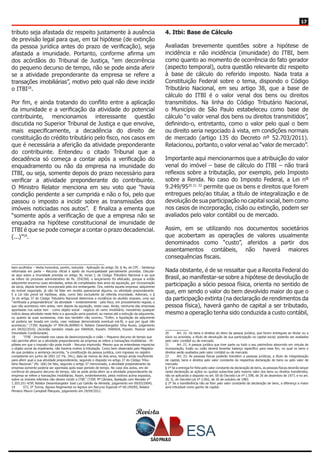 Revista
1717
tributo seja afastada diz respeito justamente à ausência
de previsão legal para que, em tal hipótese (de extinção
da pessoa jurídica antes do prazo de verificação), seja
afastada a imunidade. Portanto, conforme afirma um
dos acórdãos do Tribunal de Justiça, “em decorrência
do pequeno decurso de tempo, não se pode ainda aferir
se a atividade preponderante da empresa se refere a
transações imobiliárias”, motivo pelo qual não deve incidir
o ITBI18
.
Por fim, e ainda tratando do conflito entre a aplicação
da imunidade e a verificação da atividade do potencial
contribuinte, mencionamos interessante questão
discutida no Superior Tribunal de Justiça e que envolve,
mais especificamente, a decadência do direito de
constituição do crédito tributário pelo fisco, nos casos em
que é necessária a aferição da atividade preponderante
do contribuinte. Entendeu o citado Tribunal que a
decadência só começa a contar após a verificação do
enquadramento ou não da empresa na imunidade do
ITBI, ou seja, somente depois do prazo necessário para
verificar a atividade preponderante do contribuinte.
O Ministro Relator menciona em seu voto que “havia
condição pendente a ser cumprida e não o foi, pelo que
passou o imposto a incidir sobre as transmissões dos
imóveis noticiadas nos autos”. E finaliza a ementa que
“somente após a verificação de que a empresa não se
enquadra na hipótese constitucional de imunidade de
ITBI é que se pode começar a contar o prazo decadencial.
(...)”19
.
bem acolhidos – Verba honorária, porém, reduzida - Aplicação do artigo 20, § 4o, do CPC - Sentença
reformada em parte – Recurso oficial e apelo da municipalidade parcialmente providos. Discute-
se aqui sobre a imunidade prevista no artigo 36, inciso I, do Código Tributário Nacional e ao que
se infere do processo administrativo de fls. 254/260, o lançamento foi efetuado, porque a então
adquirente encerrou suas atividades, antes de completados dois anos da aquisição, por incorporação
da sócia, depois também incorporada pela ora embargante. Ora, extinta aquela empresa, adquirente
do imóvel negociado, já não há falar em receita operacional alguma, ou atividade preponderante.
E a Lei não prevê tal hipótese, aliás, como fato excludente da referida imunidade. Ademais, o §
3o do artigo 37 do Código Tributário Nacional determina a incidência do aludido imposto, uma vez
“verificada a preponderância” da atividade – evidentemente - pelo fisco, em procedimento regular, o
que não aconteceu nem antes, nem depois da aquisição, neste caso. Ainda, nenhuma das empresas
apontadas nos autos tem - como objeto social - negócio do ramo imobiliário, inexistindo qualquer
indício dessa atividade neste feito e a apuração seria possível, ao menos até a extinção da adquirente,
ou quanto às suas sucessoras, mas isso também não ocorreu. “Enfim, a liquidação da adquirente
só poderia ser levada em conta, caso restasse demonstrada eventual má-fé, o que por igual não
aconteceu.” (TJSP, Apelação nº 994.06.069965-4, Relator Desembargador Silva Russo, julgamento
em 04/02/2010). (Acórdão também citado por HARADA, Kiyoshi. HARADA, Kiyoshi. Parecer sobre
Imunidade Condicionada).
18	 “ITBI - Imunidade nos casos de desincorporação e cisão – Pequeno decurso de tempo que
não permite aferir se a atividade preponderante da empresa se refere a transações imobiliárias - Hi-
pótese em que o imposto não pode incidir - Recurso improvido. Mesmo que se entendesse impreciso
o objeto social da impetrante, não haveria motivo à tributação. Como bem observado pelo Magistra-
do que prolatou a sentença recorrida, “a constituição da pessoa jurídica, com ingresso no registro
competente em junho de 2001 (cf. Fls. 34v.), data de menos de dois anos, tempo ainda insuficiente
para aferir qual a sua atividade preponderante, segundo o disposto no artigo 37 do Código Tribu-
tário Nacional.” (fls. 166) De fato, segundo o artigo 37 mencionado, a atividade preponderante da
empresa somente poderia ser apontada após esse período de tempo. No caso dos autos, em de-
corrência do pequeno decurso de tempo, não se pode ainda aferir se a atividade preponderante da
empresa se refere a transações imobiliárias. Assim, evidentemente, pelos motivos acima expostos,
sobre os imóveis referidos não devem incidir o ITBI.” (TJSP, 9ª Câmara, Apelação com Revisão nº
1.203.251-4/SP, Relator Desembargador José Luiz Galvão de Almeida, julgamento em 09/03/2004).
19	 STJ, 2ª Turma, Agravo Regimental no Agravo em Recurso Especial nº 69.194/RS, Relator
Ministro Mauro Campbell Marques, julgamento em 24/04/2012.
4. Itbi: Base de Cálculo
Avaliadas brevemente questões sobre a hipótese de
incidência e não incidência (imunidade) do ITBI, bem
como quanto ao momento de ocorrência do fato gerador
(aspecto temporal), outra questão relevante diz respeito
à base de cálculo do referido imposto. Nada trata a
Constituição Federal sobre o tema, dispondo o Código
Tributário Nacional, em seu artigo 38, que a base de
cálculo do ITBI é o valor venal dos bens ou direitos
transmitidos. Na linha do Código Tributário Nacional,
o Município de São Paulo estabeleceu como base de
cálculo “o valor venal dos bens ou direitos transmitidos”,
definindo-o, entretanto, como o valor pelo qual o bem
ou direito seria negociado à vista, em condições normais
de mercado (artigo 135 do Decreto nº 52.703/2011).
Relacionou, portanto, o valor venal ao “valor de mercado”.
Importante aqui mencionarmos que a atribuição do valor
venal do imóvel – base de cálculo do ITBI – não trará
reflexos sobre a tributação, por exemplo, pelo Imposto
sobre a Renda. No caso do Imposto Federal, a Lei nº
9.249/9520 21 22
permite que os bens e direitos que forem
entregues pelo/ao titular, a título de integralização e de
devolução de sua participação no capital social, bem como
nos casos de incorporação, cisão ou extinção, podem ser
avaliados pelo valor contábil ou de mercado.
Assim, em se utilizando nos documentos societários
que acobertam as operações de valores usualmente
denominados como “custo”, aferidos a partir dos
assentamentos contábeis, não haverá maiores
consequências fiscais.
Nada obstante, é de se ressaltar que a Receita Federal do
Brasil, ao manifestar-se sobre a hipótese de devolução de
participação a sócio pessoa física, orienta no sentido de
que, em sendo o valor do bem devolvido maior do que o
da participação extinta (na declaração de rendimentos da
pessoa física), haverá ganho de capital a ser tributado,
mesmo a operação tenha sido conduzida a custo contábil,
20	 Art. 22. Os bens e direitos do ativo da pessoa jurídica, que forem entregues ao titular ou a
sócio ou acionista, a título de devolução de sua participação no capital social, poderão ser avaliados
pelo valor contábil ou de mercado.
21	 Art. 21. A pessoa jurídica que tiver parte ou todo o seu patrimônio absorvido em virtude de
incorporação, fusão ou cisão deverá levantar balanço específico para esse fim, no qual os bens e
direitos serão avaliados pelo valor contábil ou de mercado.
22	 Art. 23. As pessoas físicas poderão transferir a pessoas jurídicas, a título de integralização
de capital, bens e direitos pelo valor constante da respectiva declaração de bens ou pelo valor de
mercado.
§ 1º Se a entrega for feita pelo valor constante da declaração de bens, as pessoas físicas deverão lançar
nesta declaração as ações ou quotas subscritas pelo mesmo valor dos bens ou direitos transferidos,
não se aplicando o disposto no art. 60 do Decreto-Lei nº 1.598, de 26 de dezembro de 1977, e no art.
20, II, do Decreto-Lei nº 2.065, de 26 de outubro de 1983.
§ 2º Se a transferência não se fizer pelo valor constante da declaração de bens, a diferença a maior
será tributável como ganho de capital.
 