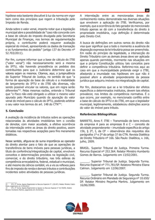 18
hipótese esta bastante discutível à luz da norma em vigor
bem como dos princípios que regem a tributação pelo
Imposto de Renda.
Ainda sobre o valor venal, importa notar que a legislação
municipal abre a possibilidade de “caso não concorde com
a base de cálculo do imposto divulgada pela Secretaria
Municipal de Finanças, nos termos de regulamentação
própria, o contribuinte poderá requerer avaliação
especial do imóvel, apresentando os dados da transação
e os fundamentos do pedido” (artigo 137 do Decreto nº
52.703/2011).
Por fim, cumpre informar que a base de cálculo do ITBI
(“valor venal”) não necessariamente será a mesma
do IPTU, não havendo procedência os pedidos dos
contribuintes para que o Judiciário determine que os
valores sejam os mesmos. Citamos, aqui, a jurisprudência
do Superior Tribunal de Justiça, no sentido de que “a
forma de apuração da base de cálculo e a modalidade
de lançamento do IPTU e do ITBI são diversas, não
sendo possível vincular os valores, que em regra serão
diferentes”23
. Pelas mesmas razões, entende o Tribunal
que “o Fisco não está obrigado a utilizar o mesmo valor
apurado pelo Município quando da apuração do valor
venal do imóvel para o cálculo do IPTU, podendo arbitrar
o seu valor nos termos do art. 148 do CTN”24
.
5. Conclusão
A avaliação da incidência de tributos sobre as operações
relacionadas às atividades imobiliárias tem o condão
de denotar, com maior acuidade, a efetiva ocorrência
da interrelação entre as áreas do direito positivo, assim
tomadas nas respectivas acepções para fins meramente
didáticos.
Nesse sentido, afigura-se de suma importância ao operador
do direito atentar para o fato de que as operações de
transferência de bens imóveis para pessoas jurídicas, a
título de conferência/integralização de capital, envolvem
conceitos e determinações previstos na legislação civil,
comercial, e do direito tributário, nas três esferas de
competência arrecadatória, federal, estadual e municipal,
e até mesmo da ciência contábil, vis a vis os reflexos para
fins de imposto de renda e demais tributos e contribuições
incidentes sobre atividades de pessoas jurídicas.
23	 STJ, 2ª Turma, Agravo Regimental no Recurso Especial nº 1.226.872, Relator Ministro Castro
Meira, julgamento em 27/03/2012.
24	 STJ, 2ª Turma, Agravo Regimental no Agravo no Recurso Especial nº 36.740/RS, Relator
Ministro Humberto Martins, julgamento em 25/10/2011.
A interrelação entre as mencionadas áreas do
conhecimento restou demonstrada nas diversas situações
que envolvem a aplicação do ITBI. Verificamos, por
exemplo, que a ocorrência do fato gerador do mencionado
tributo apenas se dá com a transferência do direito à
propriedade imobiliária, cuja definição é determinada
pelo Direito Civil.
A busca de definições em outros ramos do direito não
visa quer significar que a todo o momento a ausência de
disposição expressa da lei tributária possa ser preenchida.
Em razão do princípio da legalidade, a intersecção do
Direito Tributário com as demais áreas deve ser aplicada
apenas quando permitido, mormente nas situações em
que a própria Constituição utilizou tais conceitos para
definir a competência tributária. Referimo-nos aqui ao
caso em que a municipalidade pretende exigir o ITBI,
afastando a imunidade nas hipóteses em que não é
possível aferir a atividade preponderante da pessoa
jurídica que adquiriu imóveis via integralização de capital.
Por fim, destacamos que se a lei tributária der efeitos
específicos a determinados institutos, devem tais efeitos
prevalecer, nos limites da competência normativa. É o
que ocorre, por exemplo, no mencionado conflito entre
a base de cálculo do IPTU e do ITBI, em que o legislador
municipal, legitimamente, estabeleceu distinções acerca
do valor do imóvel para tributo.
Referências Bibliográficas
BARRETO, Aires F. ITBI – Transmissão de bens imóveis
da empresa A para as empresas B e C – conceito de
atividade preponderante – imunidade específica do artigo
156, § 2º, I, da CF – observância dos requisitos dos
parágrafos 1º e 2º do artigo 37 do CTN. Revista Dialética
de Direito Tributário nº 166. São Paulo: Dialética, v. 166,
julho, 2009.
BRASIL. Superior Tribunal de Justiça. Primeira Turma.
Recurso Especial nº 253.364. Relator Ministro Humberto
Gomes de Barros. Julgamento em 13/02/2001.
______. Superior Tribunal de Justiça. Segunda Turma.
Recurso Especial nº 771.781/SP. Relatora Ministra Eliana
Calmon. Julgamento em 12/06/2007.
______. Superior Tribunal de Justiça. Segunda Turma.
Recurso Ordinário em Mandado de Segurança nº 10.650/
DF. Relator Ministro Peçanha Martins. Julgamento em
16/06/2000.
 