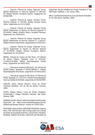 Revista
1919
______. Superior Tribunal de Justiça. Segunda Turma.
Agravo Regimental no Recurso Especial nº 982.625/
RJ. Relator Ministro Humberto Martins. Julgamento em
03/06/2008.
______. Superior Tribunal de Justiça. Primeira Turma.
Recurso Especial nº 264.064. Relator Ministro Garcia
Vieira. Julgamento em 14/11/2000.
______. Superior Tribunal de Justiça. Segunda Turma.
Agravo Regimental no Agravo em Recurso Especial nº
69.194/RS. Relator Ministro Mauro Campbell Marques.
Julgamento em 24/04/2012.
______. Superior Tribunal de Justiça. Segunda Turma.
Agravo Regimental no Recurso Especial nº 1.226.872.
RelatorMinistroCastroMeira.Julgamentoem27/03/2012.
______. Superior Tribunal de Justiça. Segunda Turma.
Agravo Regimental no Agravo no Recurso Especial
nº 36.740/RS. Relator Ministro Humberto Martins.
Julgamento em 25/10/2011.
BRASIL. Tribunal de Justiça de São Paulo. 15ª Câmara
de Direito Público. Apelação Cível nº 9214781-
17.2005.8.26.0000. Relator Desembargador Eutálio
Porto. Julgamento em 05/07/2012.
______. Tribunal de Justiça de São Paulo. 15ª Câmara de
Direito Público. Apelação nº 994.06.069965-4. Relator
Desembargador Silva Russo. Julgamento em 04/02/2010.
______. Tribunal de Justiça de São Paulo. 9ª Câmara de
Férias. Apelação nº 1.203.251-4. Relator Desembargador
José Luiz Galvão de Almeida. Julgamento em 09/03/2004.
COELHO, Sacha Calmon Navarro. Curso de Direito
Tributário Brasileiro. 10ª ed. Rio de Janeiro: Forense,
2009.
COSTA, Regina Helena. Curso de Direito Tributário:
Constituição e Código Tributário Nacional. São Paulo:
Saraiva, 2009.
HARADA,Kiyoshi.ParecersobreImunidadeCondicionada.
Disponível em http://www.haradaadvogados.com.br/
Default.asp?Sessao=Busca#. Acesso em 24/07/2012.
MACHADO, Hugo de Brito; MACHADO SEGUNDO, Hugo de
Brito. ITBI. Fato Gerador. Não-Configuração com a Venda
de Ações de Sociedade Anônima. Lançamento Tributário.
Nulidade. Matéria de Direito. Cabimento de Mandado de
Segurança. Revista Dialética de Direito Tributário nº 66.
São Paulo: Dialética, v. 66, março, 2001.
MELO,JoséEduardoSoaresde.CursodeDireitoTributário.
8ª ed. São Paulo: Dialética, 2008.
 