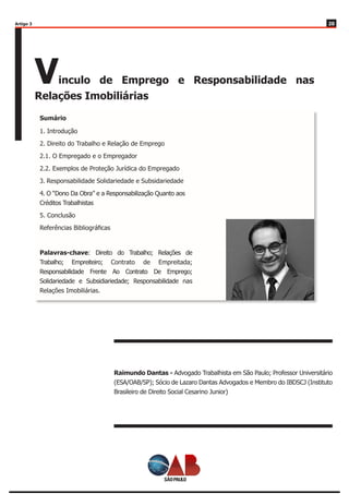 2020
Vinculo de Emprego e Responsabilidade nas
Relações Imobiliárias
Raimundo Dantas - Advogado Trabalhista em São Paulo; Professor Universitário
(ESA/OAB/SP); Sócio de Lazaro Dantas Advogados e Membro do IBDSCJ (Instituto
Brasileiro de Direito Social Cesarino Junior)
1. Introdução
2. Direito do Trabalho e Relação de Emprego
2.1. O Empregado e o Empregador
2.2. Exemplos de Proteção Jurídica do Empregado
3. Responsabilidade Solidariedade e Subsidariedade
4. O “Dono Da Obra” e a Responsabilização Quanto aos
Créditos Trabalhistas
5. Conclusão
Referências Bibliográficas
Palavras-chave: Direito do Trabalho; Relações de
Trabalho; Empreiteiro; Contrato de Empreitada;
Responsabilidade Frente Ao Contrato De Emprego;
Solidariedade e Subsidiariedade; Responsabilidade nas
Relações Imobiliárias.
Sumário
Artigo 3
 