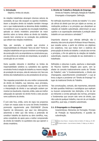 Revista
2121
1. Introdução
Objetivo; limites do estudo.
As relações trabalhistas abrangem diversos setores da
sociedade, de que não escapam os agentes imobiliário.
Assim a disciplina direito do trabalho também interage
com o que modernamente se denomina direito imobiliário,
na medida em que os agentes da vinculação trabalhista,
aplicado ao direito imobiliário prescindem de maior
domínio sobre os temas afetos ao direito do trabalho,
visando bem orientar-se na condução dos problemas
que afetam tais relações imobiliárias.
Veja, por exemplo, a questão que envolve a
responsabilidade do intitulado “dono da obra” frente às
relações trabalhistas em que se envolvem os empregados
da construção civil e as empreiteiras ou construtoras que,
em decorrência de contrato de empreitada, se propõe à
construção de um imóvel.
Outra questão relevante é identificar os limites da
responsabilidade solidária ou subsidiária dos agentes
envolvidos frente à relação de trabalho ou mesmo relação
de prestação de serviços, esta de natureza civil, face aos
direitos dos trabalhadores ou dos prestadores de serviço.
Tais respostas prescindem de uma melhor compreensão
do direito do trabalho, sua natureza, seus princípios,
seus objetivos e sua proteção mater, sem cujo domínio
a interpretação do direito e sua aplicação acabam por
mostrar-se claudicante, impondo, então, cada vez melhor
adequação do operador do direito frente a este peculiar
ramo autônomo do direito.
É com este foco, então, como de regra nos propomos
a fazer em nossas aulas no curso de Direito Imobiliário
promovido regularmente pela ESA/OAB/SP (Escola
Superior da Advocacia), que aqui nos debruçamos,
advertindo o leitor que não temos a pretensão de
constituir trabalho de doutrina ou obra científica, mas,
antes compêndio de apoio para a melhor compreensão
do direito do trabalho no quotidiano dos que operam o
direito imobiliário.
2. Direito do Trabalho e Relação de Emprego
Direito do Trabalho: Definição; Relação de Trabalho:
Empregado e Empregador: Definição.
Por definição doutrinária o direito do trabalho “é o ramo
da ciência do direito que tem por objeto as normas, as
instituições jurídicas e os princípios que disciplinam as
relações de trabalho subordinado, determinam os seus
sujeitos e as organizações destinadas à proteção desse
trabalho em sua estrutura e atividade.”1
Importante observar que referida definição não é
absoluta, tida como do próprio Professor Amauri Mascaro,
que ressalta outras, a partir de critérios ora objetivos
ora subjetivos, mas que traduz bem a essência da
preocupação do direito do trabalho: o estudo das normas
e princípios, a fim de aplicá-los às relações de trabalho
subordinado, visando a proteção de seu destinatário: o
trabalhador.
Definições e celeumas à parte, oportuna a observação
de Mauricio Godinho Delgado para quem, sem se
afastar do conceito tradicionalmente aceito de “Direito
do Trabalho”, este “é fundamentalmente, o Direito dos
Empregados, especificamente considerados”2
, o que já
levou a alguns a proclamar um “Direito do Emprego” no
lugar do tradicional Direito do Trabalho.
Tais conceituações, contudo, são importantes, deixando
de lado questões históricas e sociológicas que explicam
ou buscam compreender tais distinções, a fim de dar
ao intérprete a correta aplicação das normas, princípios
e fundamentos que cercam este ramo do direito, que
não cuida de qualquer trabalho, mas sim de um trabalho
específico, qual seja, o trabalho subordinado.
2.1. O Empregado e o Empregador
Características; Elementos de Formação; Princípio
de Proteção ao Hipossuficiente; A questão da
subordinação.
1	 Nascimento, Amauri Mascaro – Iniciação ao Direito do Trabalho, 33ª. Edição, pg. 59, 2007,
Ed. LTr, S. Paulo.
2	 Delgado, Maurício Godinho – Curso de Direito do Trabalho, 7ª. Edição, pg. 56, 2008, Ed.
LTr, São Paulo.
 