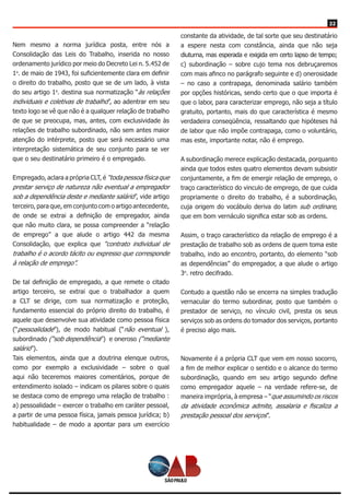 22
Nem mesmo a norma jurídica posta, entre nós a
Consolidação das Leis do Trabalho, inserida no nosso
ordenamento jurídico por meio do Decreto Lei n. 5.452 de
1o
. de maio de 1943, foi suficientemente clara em definir
o direito do trabalho, posto que se de um lado, à vista
do seu artigo 1o
. destina sua normatização “às relações
individuais e coletivas de trabalho”, ao adentrar em seu
texto logo se vê que não é a qualquer relação de trabalho
de que se preocupa, mas, antes, com exclusividade às
relações de trabalho subordinado, não sem antes maior
atenção do intérprete, posto que será necessário uma
interpretação sistemática de seu conjunto para se ver
que o seu destinatário primeiro é o empregado.
Empregado, aclara a própria CLT, é “toda pessoa física que
prestar serviço de natureza não eventual a empregador
sob a dependência deste e mediante salário”, vide artigo
terceiro, para que, em conjunto com o artigo antecedente,
de onde se extrai a definição de empregador, ainda
que não muito clara, se possa compreender a “relação
de emprego” a que alude o artigo 442 da mesma
Consolidação, que explica que “contrato individual de
trabalho é o acordo tácito ou expresso que corresponde
à relação de emprego”.
De tal definição de empregado, a que remete o citado
artigo terceiro, se extrai que o trabalhador a quem
a CLT se dirige, com sua normatização e proteção,
fundamento essencial do próprio direito do trabalho, é
aquele que desenvolve sua atividade como pessoa física
(“pessoalidade”), de modo habitual (“não eventual ),
subordinado (“sob dependência”) e oneroso (“mediante
salário”).
Tais elementos, ainda que a doutrina elenque outros,
como por exemplo a exclusividade – sobre o qual
aqui não teceremos maiores comentários, porque de
entendimento isolado – indicam os pilares sobre o quais
se destaca como de emprego uma relação de trabalho :
a) pessoalidade – exercer o trabalho em caráter pessoal,
a partir de uma pessoa física, jamais pessoa jurídica; b)
habitualidade – de modo a apontar para um exercício
constante da atividade, de tal sorte que seu destinatário
a espere nesta com constância, ainda que não seja
diuturna, mas esperada e exigida em certo lapso de tempo;
c) subordinação – sobre cujo tema nos debruçaremos
com mais afinco no parágrafo seguinte e d) onerosidade
– no caso a contrapaga, denominada salário também
por opções históricas, sendo certo que o que importa é
que o labor, para caracterizar emprego, não seja a título
gratuito, portanto, mais do que característica é mesmo
verdadeira conseqüência, ressaltando que hipóteses há
de labor que não impõe contrapaga, como o voluntário,
mas este, importante notar, não é emprego.
A subordinação merece explicação destacada, porquanto
ainda que todos estes quatro elementos devam subsistir
conjuntamente, a fim de emergir relação de emprego, o
traço característico do vinculo de emprego, de que cuida
propriamente o direito do trabalho, é a subordinação,
cuja origem do vocábulo deriva do latim sub ordinare,
que em bom vernáculo significa estar sob as ordens.
Assim, o traço característico da relação de emprego é a
prestação de trabalho sob as ordens de quem toma este
trabalho, indo ao encontro, portanto, do elemento “sob
as dependências” do empregador, a que alude o artigo
3o
. retro decifrado.
Contudo a questão não se encerra na simples tradução
vernacular do termo subordinar, posto que também o
prestador de serviço, no vínculo civil, presta os seus
serviços sob as ordens do tomador dos serviços, portanto
é preciso algo mais.
Novamente é a própria CLT que vem em nosso socorro,
a fim de melhor explicar o sentido e o alcance do termo
subordinação, quando em seu artigo segundo define
como empregador aquele – na verdade refere-se, de
maneira imprópria, à empresa – “que assumindo os riscos
da atividade econômica admite, assalaria e fiscaliza a
prestação pessoal dos serviços”.
 