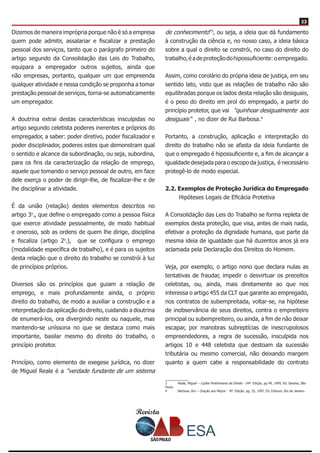 Revista
2323
Dizemos de maneira imprópria porque não é só a empresa
quem pode admitir, assalariar e fiscalizar a prestação
pessoal dos serviços, tanto que o parágrafo primeiro do
artigo segundo da Consolidação das Leis do Trabalho,
equipara a empregador outros sujeitos, ainda que
não empresas, portanto, qualquer um que empreenda
qualquer atividade e nessa condição se proponha a tomar
prestação pessoal de serviços, torna-se automaticamente
um empregador.
A doutrina extrai destas características insculpidas no
artigo segundo celetista poderes inerentes e próprios do
empregador, a saber: poder diretivo, poder fiscalizador e
poder disciplinador, poderes estes que demonstram qual
o sentido e alcance da subordinação, ou seja, subordina,
para os fins da caracterização da relação de emprego,
aquele que tomando o serviço pessoal de outro, em face
dele exerça o poder de dirigir-lhe, de fiscalizar-lhe e de
lhe disciplinar a atividade.
É da união (relação) destes elementos descritos no
artigo 3o
., que define o empregado como a pessoa física
que exerce atividade pessoalmente, de modo habitual
e oneroso, sob as ordens de quem lhe dirige, disciplina
e fiscaliza (artigo 2o
.), que se configura o emprego
(modalidade específica de trabalho), e é para os sujeitos
desta relação que o direito do trabalho se constrói à luz
de princípios próprios.
Diversos são os princípios que guiam a relação de
emprego, e mais profundamente ainda, o próprio
direito do trabalho, de modo a auxiliar a construção e a
interpretação da aplicação do direito, cuidando a doutrina
de enumerá-los, ora divergindo neste ou naquele, mas
mantendo-se uníssona no que se destaca como mais
importante, basilar mesmo do direito do trabalho, o
princípio protetor.
Princípio, como elemento de exegese jurídica, no dizer
de Miguel Reale é a “verdade fundante de um sistema
de conhecimento”3
, ou seja, a ideia que dá fundamento
à construção da ciência e, no nosso caso, a ideia básica
sobre a qual o direito se constrói, no caso do direito do
trabalho,éadeproteçãodohipossuficiente:oempregado.
Assim, como corolário do própria ideia de justiça, em seu
sentido lato, visto que as relações de trabalho não são
equilibradas porque os lados desta relação são desiguais,
é o peso do direito em prol do empregado, a partir do
princípio protetor, que vai “quinhoar desigualmente aos
desiguais “ , no dizer de Rui Barbosa.4
Portanto, a construção, aplicação e interpretação do
direito do trabalho não se afasta da ideia fundante de
que o empregado é hipossuficiente e, a fim de alcançar a
igualdade desejada para o escopo da justiça, é necessário
protegê-lo de modo especial.
2.2. Exemplos de Proteção Jurídica do Empregado
Hipóteses Legais de Eficácia Protetiva
A Consolidação das Leis do Trabalho se forma repleta de
exemplos desta proteção, que visa, antes de mais nada,
efetivar a proteção da dignidade humana, que parte da
mesma ideia de igualdade que há duzentos anos já era
aclamada pela Declaração dos Direitos do Homem.
Veja, por exemplo, o artigo nono que declara nulas as
tentativas de fraudar, impedir o desvirtuar os preceitos
celetistas, ou, ainda, mais diretamente ao que nos
interessa o artigo 455 da CLT que garante ao empregado,
nos contratos de subempreitada, voltar-se, na hipótese
de inobservância de seus direitos, contra o empreiteiro
principal ou subempreiteiro, ou ainda, a fim de não deixar
escapar, por manobras subreptícias de inescrupolosos
empreendedores, a regra de sucessão, insculpida nos
artigos 10 e 448 celetista que destoam da sucessão
tributária ou mesmo comercial, não deixando margem
quanto a quem cabe a responsabilidade do contrato
3	 Reale, Miguel – Lições Preliminares de Direito - 24ª. Edição, pg 49, 1999, Ed. Saraiva, São
Paulo.
4	 Barbosa, Rui – Oração aos Moços - 8ª. Edição, pg. 25, 1997, Ed. Ediouro, Rio de Janeiro.
 
