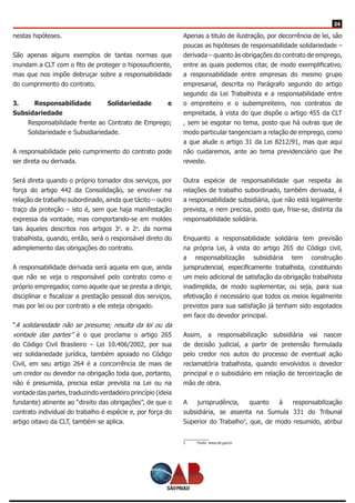 24
nestas hipóteses.
São apenas alguns exemplos de tantas normas que
inundam a CLT com o fito de proteger o hipossuficiente,
mas que nos impõe debruçar sobre a responsabilidade
do cumprimento do contrato.
3. Responsabilidade Solidariedade e
Subsidariedade
Responsabilidade frente ao Contrato de Emprego;
Solidariedade e Subsidiariedade.
A responsabilidade pelo cumprimento do contrato pode
ser direta ou derivada.
Será direta quando o próprio tomador dos serviços, por
força do artigo 442 da Consolidação, se envolver na
relação de trabalho subordinado, ainda que tácito – outro
traço da proteção – isto é, sem que haja manifestação
expressa da vontade, mas comportando-se em moldes
tais àqueles descritos nos artigos 3o
. e 2o
. da norma
trabalhista, quando, então, será o responsável direto do
adimplemento das obrigações do contrato.
A responsabilidade derivada será aquela em que, ainda
que não se veja o responsável pelo contrato como o
próprio empregador, como aquele que se presta a dirigir,
disciplinar e fiscalizar a prestação pessoal dos serviços,
mas por lei ou por contrato a ele esteja obrigado.
“A solidariedade não se presume; resulta da lei ou da
vontade das partes” é o que proclama o artigo 265
do Código Civil Brasileiro – Lei 10.406/2002, por sua
vez solidariedade jurídica, também apoiado no Código
Civil, em seu artigo 264 é a concorrência de mais de
um credor ou devedor na obrigação toda que, portanto,
não é presumida, precisa estar prevista na Lei ou na
vontade das partes, traduzindo verdadeiro princípio (ideia
fundante) atinente ao “direito das obrigações”, de que o
contrato individual do trabalho é espécie e, por força do
artigo oitavo da CLT, também se aplica.
Apenas a titulo de ilustração, por decorrência de lei, são
poucas as hipóteses de responsabilidade solidariedade –
derivada – quanto às obrigações do contrato de emprego,
entre as quais podemos citar, de modo exemplificativo,
a responsabilidade entre empresas do mesmo grupo
empresarial, descrita no Parágrafo segundo do artigo
segundo da Lei Trabalhista e a responsabilidade entre
o empreiteiro e o subempreiteiro, nos contratos de
empreitada, à vista do que dispõe o artigo 455 da CLT
, sem se esgotar no tema, posto que há outras que de
modo particular tangenciam a relação de emprego, como
a que alude o artigo 31 da Lei 8212/91, mas que aqui
não cuidaremos, ante ao tema previdenciário que lhe
reveste.
Outra espécie de responsabilidade que respeita às
relações de trabalho subordinado, também derivada, é
a responsabilidade subsidiária, que não está legalmente
prevista, e nem precisa, posto que, frise-se, distinta da
responsabilidade solidária.
Enquanto a responsabilidade solidária tem previsão
na própria Lei, à vista do artigo 265 do Código civil,
a responsabilização subsidiária tem construção
jurisprudencial, especificamente trabalhista, constituindo
um meio adicional de satisfação da obrigação trabalhista
inadimplida, de modo suplementar, ou seja, para sua
efetivação é necessário que todos os meios legalmente
previstos para sua satisfação já tenham sido esgotados
em face do devedor principal.
Assim, a responsabilização subsidiária vai nascer
de decisão judicial, a partir de pretensão formulada
pelo credor nos autos do processo de eventual ação
reclamatória trabalhista, quando envolvidos o devedor
principal e o subsidiário em relação de terceirização de
mão de obra.
A jurisprudência, quanto à responsabilização
subsidiária, se assenta na Sumula 331 do Tribunal
Superior do Trabalho5
, que, de modo resumido, atribui
5	 Fonte: www.tst.gov.br
 