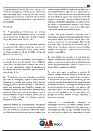 Revista
2525
“responsabilidade subsidiária do tomador dos serviços”
quanto às obrigações do contrato quando inadimplidas
pelo empregador, porém “desde que haja participado da
relação processual e conste também do título executivo
judicial”, como se vê do inciso IV da citada súmula de
jurisprudência.
Súmula 331:
“I - A contratação de trabalhadores por empresa
interposta é ilegal, formando-se o vínculo diretamente
com o tomador dos serviços, salvo no caso de trabalho
temporário (Lei nº 6.019, de 03.01.1974).
II - A contratação irregular de trabalhador, mediante
empresa interposta, não gera vínculo de emprego com
os órgãos da administração pública direta, indireta
ou fundacional (art. 37, II, da CF/1988). (Revisão do
Enunciado nº 256 - TST)
III - Não forma vínculo de emprego com o tomador a
contratação de serviços de vigilância (Lei nº 7.102, de
20-06-1983), de conservação e limpeza, bem como a
de serviços especializados ligados à atividade-meio
do tomador, desde que inexistente a pessoalidade e a
subordinação direta.
IV - O inadimplemento das obrigações trabalhistas,
por parte do empregador, implica a responsabilidade
subsidiária do tomador dos serviços, quanto àquelas
obrigações, inclusive quanto aos órgãos da administração
direta, das autarquias, das fundações públicas, das
empresas públicas e das sociedades de economia mista,
desde que hajam participado da relação processual e
constem também do título executivo judicial (art. 71
da Lei nº 8.666, de 21.06.1993). (Alterado pela Res.
96/2000, DJ 18.09.2000)
Importante destacar que tal assentamento jurisprudencial
decorreu da maior presença de contratações terceirizadas,
isto é do advento da terceirização, instrumento próprio
da ciência da administração, que acreditava poder tornar
menos custosa a relação de trabalho, de que é exemplo a
contratação temporária regida de modo especial pela Lei
6019/74 que, a despeito de admitir a contratação de mão
de obra indireta, o fez por meio de empresa interposta
(agência de empregos), com quem se forma a relação de
emprego, quando observados os seus requistos, mas não
lhe excluiu a responsabilização quanto ao cumprimento
das obrigações do contrato, o que decorre do princípio
protetor que envolve a relação de emprego.
Contudo, não só de contratação temporária vive a
terceirização, sendo presentes nas relações de trabalho
sob diversas figuras, legais ou fraudulentas, falando-se,
inclusive, atualmente em quarteirização. Não importa
qual seja a forma de interposição de trabalho, licita ou
ilícita, sempre haverá como alcançar o tomador final dos
serviços, que responderá, conforme o caso de modo
solidário ou subsidiário.
De modo solidário, por exemplo, se a contratação por
empresa interposta se mostrar fraudulenta, posto que
poderá ser declarado judicialmente o conluio fraudulento
entre o empregador direto e a empresa interposta, à luz
do que dispõe o artigo nono celetista.
Por outro lado, acaso se verifique, a despeito de
eventual contrato formal de prestação de serviços que
aponte a terceirizada como agente diretor, fiscalizador
e disciplinador das atividades do trabalhador, que em
verdade é nas mãos do tomador final dos serviços que tais
poderes se encontram, a declaração de emprego poderá
se dar diretamente com o tomador dos serviços, não
sendo então de se falar em responsabilidade solidária,
mas, sim, de vinculação direta com este último, em
prestígio ao princípio protetor. Por óbvio, obedecido o
devido processo legal.
Finalmente a responsabilização subsidiária na
contratação terceirizada se verificará sempre, mesmo
nas relações com a administração pública, desde que a
contratação seja licita, ou seja, permitida, nos termos
da interpretação jurisprudencial assentada na Súmula
 