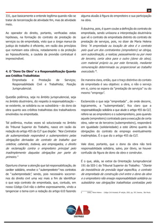 26
331, que basicamente a entende legítima quando não se
tratar de terceirização de atividade fim, mas de atividade
meio.
Ao operador do direito, portanto, verificadas estas
hipóteses, na formação do contrato de prestação de
serviços ou de empreitada, visto que a longa manus da
justiça do trabalho é eficiente, em razão dos princípios
que norteiam esta ciência, notadamente o da proteção
ao hipossuficiente, a cautela da previsão contratual é
imprescindível.
4. O “Dono Da Obra” e a Responsabilização Quanto
aos Créditos Trabalhistas
Empreitada e Prestação de Serviços;
Responsabilidade Civil e Trabalhista; Posição
Jurisprudencial.
Questão polêmica, seja no âmbito jurisprudencial, seja
no âmbito doutrinário, diz respeito à responsabilização –
se existente, se solidária ou se subsidiária – do dono da
obra quanto aos créditos trabalhistas dos trabalhadores
envolvidos na empreitada.
Tal polêmica, muitas vezes só solucionada no âmbito
do Tribunal Superior do Trabalho, nasce em razão da
redação do artigo 455 da CLT que dispõe: “Nos Contratos
de subempreitada responderá o subempreiteiro pelas
obrigações derivadas do contrato de trabalho que
celebrar, cabendo, todavia, aos empregados, o direito
de reclamação contra o empreiteiro principal pelo
inadimplemento daquelas obrigações por parte do
primeiro.”
Oportuno chamar a atenção que tal responsabilização, de
caráter solidário, envolve o “subempreiteiro” nos contratos
de “subempreitada”, sendo, pois necessário socorrer-
nos do direito civil uma vez mais a fim de identificar
o que seja contrato de empreitada, que, contudo, em
nosso Código Civil não o define expressamente, vindo a
tangenciar o tema com a redação do artigo 610 fazendo
alguma alusão à figura do empreiteiro e sua participação
na obra.
À doutrina, pois, é quem coube a definição do contrato de
empreitada, sendo uníssona a interpretação doutrinária
que vê o contrato de empreitada distinto do contrato de
prestação de serviços, pois, no dizer de Maria Helena
Diniz “A empreitada ou locação de obra é o contrato
pelo qual um dos contratantes (empreiteiro) se obriga,
sem subordinação, a realizar, pessoalmente ou por meio
de terceiro, certa obra para o outro (dono da obra),
com material próprio ou por este fornecido, mediante
remuneração determinada ou proporcional ao trabalho
executado.”6
.
De maneira clara, então, que o traço distintivo do contato
de empreitada é seu objetivo: a obra, e não o serviço
em si, como se espera da “prestação de serviços” ou do
mesmo “emprego”.
Esclarecido o que seja “empreitada” , de onde decorre,
logicamente, a “subempreitada”, fica claro que a
responsabilização solidária a que alude o artigo 455 da CLT,
refere-se ao empreiteiro e o subempreiteiro, pois quando
aquele (empreiteiro) contratado para a execução de certa
obra, valer-se de terceiros (subempreiteiro), responderá
em igualdade (solidariedade) a este último quanto às
obrigações do contrato de emprego eventualmente
inadimplidas. É o que diz o artigo 455 da CLT.
Vale dizer, portanto, que o dono da obra não terá
responsabilidade solidária, salvo, por óbvio, se houver
confusão da figura de dono da obra e construtor.
É o que, aliás, se extrai da Orientação Jurisprudencial
191 da SDI-1 do Tribunal Superior do Trabalho: “Diante
da inexistência de previsão legal específica, o contrato
de empreitada de construção civil entre o dono da obra
e o empreiteiro não enseja responsabilidade solidária ou
subsidiária nas obrigações trabalhistas contraídas pelo
6	 DINIZ, Maria Helena - Código Civil Anotado, 8ª edição, 2002, pg. 397, Saraiva, São Paulo.
 
