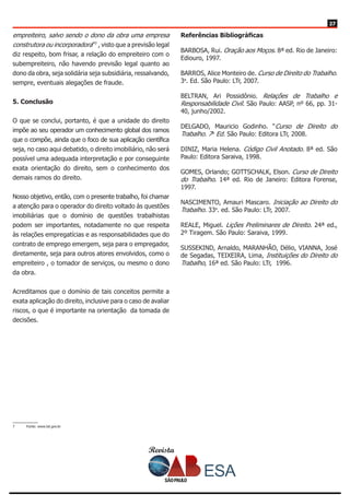 Revista
2727
empreiteiro, salvo sendo o dono da obra uma empresa
construtora ou incorporadora”7
, visto que a previsão legal
diz respeito, bom frisar, a relação do empreiteiro com o
subempreiteiro, não havendo previsão legal quanto ao
dono da obra, seja solidária seja subsidiária, ressalvando,
sempre, eventuais alegações de fraude.
5. Conclusão
O que se conclui, portanto, é que a unidade do direito
impõe ao seu operador um conhecimento global dos ramos
que o compõe, ainda que o foco de sua aplicação científica
seja, no caso aqui debatido, o direito imobiliário, não será
possível uma adequada interpretação e por conseguinte
exata orientação do direito, sem o conhecimento dos
demais ramos do direito.
Nosso objetivo, então, com o presente trabalho, foi chamar
a atenção para o operador do direito voltado às questões
imobiliárias que o domínio de questões trabalhistas
podem ser importantes, notadamente no que respeita
às relações empregatícias e as responsabilidades que do
contrato de emprego emergem, seja para o empregador,
diretamente, seja para outros atores envolvidos, como o
empreiteiro , o tomador de serviços, ou mesmo o dono
da obra.
Acreditamos que o domínio de tais conceitos permite a
exata aplicação do direito, inclusive para o caso de avaliar
riscos, o que é importante na orientação da tomada de
decisões.
7	 Fonte: www.tst.gov.br
Referências Bibliográficas
BARBOSA, Rui. Oração aos Moços. 8ª ed. Rio de Janeiro:
Ediouro, 1997.
BARROS, Alice Monteiro de. Curso de Direito do Trabalho.
3a
. Ed. São Paulo: LTr, 2007.
BELTRAN, Ari Possidônio. Relações de Trabalho e
Responsabilidade Civil. São Paulo: AASP, nº 66, pp. 31-
40, junho/2002.
DELGADO, Mauricio Godinho. “Curso de Direito do
Trabalho. 7a.
Ed. São Paulo: Editora LTr, 2008.
DINIZ, Maria Helena. Código Civil Anotado. 8ª ed. São
Paulo: Editora Saraiva, 1998.
GOMES, Orlando; GOTTSCHALK, Elson. Curso de Direito
do Trabalho. 14ª ed. Rio de Janeiro: Editora Forense,
1997.
NASCIMENTO, Amauri Mascaro. Iniciação ao Direito do
Trabalho. 33a
. ed. São Paulo: LTr, 2007.
REALE, Miguel. Lições Preliminares de Direito. 24ª ed.,
2º Tiragem. São Paulo: Saraiva, 1999.
SUSSEKIND, Arnaldo, MARANHÃO, Délio, VIANNA, José
de Segadas, TEIXEIRA, Lima, Instituições do Direito do
Trabalho, 16ª ed. São Paulo: LTr, 1996.
 