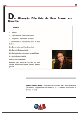 2828
Da Alienação Fiduciária de Bem Imóvel em
Garantia
Camila Barbosa Nunes - Especialista em Contratos pelo Centro de Extensão
Universitária (Departamento de Direito do IICS - Instituto Internacional de
Ciências Sociais).
Artigo 4
Sumário
1. Conceito
1.1. Características e Natureza Jurídica
1.2. Da posse e propriedade fiduciária
2. Do Contrato de Alienação Fiduciária de Bens
Imóveis
2.1. Elementos e requisitos do contrato
2.2. Da extinção da obrigação
2.3. Do inadimplemento e suas conseqüências
2.4. Do leilão extrajudicial
Referências Bibliográficas
Palavras-chave: Alienação fiduciária de Bens
Imóveis, Escopo de Garantia, contrato, negócio
jurídico.
 