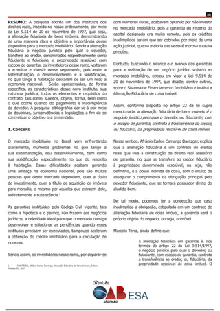 Revista
2929
RESUMO: A pesquisa aborda um dos institutos dos
direitos reais, inserido no nosso ordenamento, por meio
da Lei 9.514 de 20 de novembro de 1997, qual seja,
a alienação fiduciária de bens imóveis, demonstrando
de uma maneira clara e objetiva a importância desse
dispositivo para o mercado imobiliário. Sendo a alienação
fiduciária o negócio jurídico pelo qual o devedor,
transfere ao credor, denominados respectivamente como
fiduciante e fiduciário, a propriedade resolúvel com
escopo de garantia, os investidores desse ramo, voltaram
a acreditar e investir nesse seguimento, pois assim a
sistematização, o desenvolvimento e a solidificação,
no que tange a habitação deixaram de ser um risco a
economia nacional. Serão apresentadas, de forma
específica, as características desse novo instituto, sua
natureza jurídica, todos os elementos e requisitos do
contrato, tais como, sujeitos, objeto, forma, bem como
o que ocorre quando do pagamento e inadimplência
do devedor. A pesquisa bibliográfica dar-se-á por meio
de doutrinas, jurisprudências e legislações a fim de se
concretizar o objetivo ora pretendido.
1. Conceito
O mercado imobiliário no Brasil vem enfrentando
diariamente, inúmeros problemas no que tange a
sua sistematização, seu desenvolvimento, bem como
sua solidificação, especialmente no que diz respeito
à habitação. Essas dificuldades acabam gerando
uma ameaça na economia nacional, pois são muitas
pessoas que deste mercado dependem, quer a título
de investimento, quer a título de aquisição de imóveis
para moradia, e mesmo por aqueles que extraem dele,
indiretamente a subsistência.1
As garantias instituídas pelo Código Civil vigente, tais
como a hipoteca e o penhor, não trazem aos negócios
jurídicos, a celeridade ideal para que o mercado consiga
desenvolver e solucionar as pendências quando esses
institutos precisam ser executados, tampouco aceleram
a obtenção do crédito imobiliário para a circulação de
riquezas.
Sendo assim, os investidores nesse ramo, por deparar-se
1	 1
DANTZGER, Afrânio Carlos Camargo, Alienação Fiduciária de Bens Imóveis, Editora
Método, Ed. 2007
com inúmeros riscos, acabavam optando por não investir
no mercado imobiliário, pois a garantia do retorno do
capital designado era muito remota, pois os créditos
inadimplidos teriam que ser cobrados por meio de uma
ação judicial, que na maioria das vezes é morosa e causa
prejuízo.
Contudo, buscando o alcance e o avanço das garantias
para a realização de um negócio jurídico voltado ao
mercado imobiliário, entrou em vigor a Lei 9.514 de
20 de novembro de 1997, que dispõe, dentre outros,
sobre o Sistema de Financiamento Imobiliário e institui a
Alienação Fiduciária de coisa imóvel.
Assim, conforme disposto no artigo 22 da lei supra
mencionada, a alienação fiduciária de bens imóveis é o
negócio jurídico pelo qual o devedor, ou fiduciante, com
o escopo de garantia, contrata a transferência do credor,
ou fiduciário, da propriedade resolúvel de coisa imóvel.
Nesse sentido, Afrânio Carlos Camargo Dantzger, explica
que a alienação fiduciária é um contrato de efeitos
reais que visa à constituição de direito real acessório
de garantia, no qual se transfere ao credor fiduciário
à propriedade denominada resolúvel, ou seja, não
definitiva, e a posse indireta da coisa, com o intuito de
assegurar o cumprimento da obrigação principal pelo
devedor fiduciante, que se tornará possuidor direto do
aludido bem.
De tal modo, podemos ter a concepção que caso
inadimplida a obrigação, estipulada em um contrato de
alienação fiduciária de coisa imóvel, a garantia será o
próprio objeto do negócio, ou seja, o imóvel.
Marcelo Terra, ainda define que:
A alienação fiduciária em garantia é, nos
termos do artigo 22 da Lei 9.514/1997,
o negócio jurídico pelo qual o devedor, ou
fiduciante, com escopo de garantia, contrata
a transferência ao credor, ou fiduciário, da
propriedade resolúvel de coisa imóvel. O
 