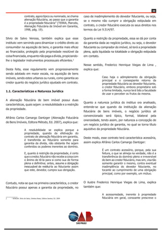 30
contrato, agora típico ou nominado, se chama
alienação fiduciária, ao passo que a garantia
é a propriedade fiduciária” (TERRA, Marcelo,
Alienação Fiduciária de Imóvel em Garantia,
1998, pág. 19).
Silvio de Salvo Venosa, também explica que esse
instituto vem servindo para dinamizar o crédito direto ao
consumidor na aquisição de bens, e garantia mais eficaz
ao financiador, protegido pela propriedade resolúvel da
coisafinanciada,enquantonãopagaadívida,propiciando-
lhe o legislador instrumentos processuais eficientes.2
Desta feita, esse regulamento vem progressivamente
sendo adotado em maior escala, na aquisição de bens
imóveis, sendo estes urbanos ou rurais, como garantia ao
credor quanto do negócio jurídico ajustado em contrato.
1.1. Características e Natureza Jurídica
A alienação fiduciária de bem imóvel possui duas
características, quais sejam: a resolubilidade e a restrição
da propriedade.
Afrânio Carlos Camargo Dantzger (Alienação Fiduciária
de Bens Imóveis, Editora Método, Ed. 2007), explica que:
A resolubilidade se explica porque a
propriedade, quando da efetivação do
contrato de alienação fiduciária em garantia,
é transferida ao fiduciário somente para
garantia da dívida, não obstante lhe sejam
conferidos os poderes inerentes ao domínio.
E, quanto à restrição da propriedade, é certo
que o credor, fiduciário não recebe a coisa com
o ânimo de tê-la para si como sua de forma
plena e definitiva; antes, assume a obrigação
inescusável de restituí-la ao fiduciante assim
que este, devedor, cumpra sua obrigação.
Contudo, nota-se que na primeira característica, o credor
fiduciário possui apenas a garantia da propriedade, no
2	 2
VENOSA. Silvio de Salvo, Direitos Reais, Editora Saraiva, Ed. 2004
caso de inadimplemento do devedor fiduciante, ou seja,
se o mesmo não cumprir a obrigação estipulada em
contrato, o credor fiduciário executa os seus direitos nos
termos da Lei 9.514/97.
Quanto a restrição da propriedade, essa se dá por conta
da garantia dada ao negócio jurídico, ou seja, o devedor
fiduciante ou comprador do imóvel, só terá a propriedade
plena, após liquidada na totalidade a obrigação estipulada
em contato.
Nesse sentido, Frederico Henrique Viegas de Lima ,
explica que:
Caso haja o adimplemento da obrigação
principal e o conseqüente retorno da
propriedade fiduciária ao devedor fiduciante,
o credor fiduciário, embora proprietário sob
a forma limitada, nunca terá tido a faculdade
de usar e perceber os frutos da mesma.
Quanto a natureza jurídica do instituo ora analisado,
entende-se que quando da instituição da alienação
fiduciária de bens imóveis, o negócio jurídico ali
convencionado será típico, formal, bilateral pela
onerosidade, tendo assim, por natureza a concepção de
um negócio jurídico de garantia, no qual se torna título
aquisitivo da propriedade fiduciária.
Deste modo, esse contrato terá característica acessória,
assim explica Afrânio Carlos Camargo Dantzger:
É um contrato acessório, porque, pela sua
feitura, o que se almeja na verdade, não é a
transferência do domínio pleno e irreversível
do bem ao credor fiduciário, mas sim, visa tão
somente garantir o mesmo, contra eventual
inadimplência do devedor fiduciante, no
tocante ao cumprimento de uma obrigação
principal, como por exemplo, um mútuo.
O ilustre Frederico Henrique Viegas de Lima, explica
também que:
A acessoriedade, inerente à propriedade
fiduciária em geral, consoante prescreve o
 