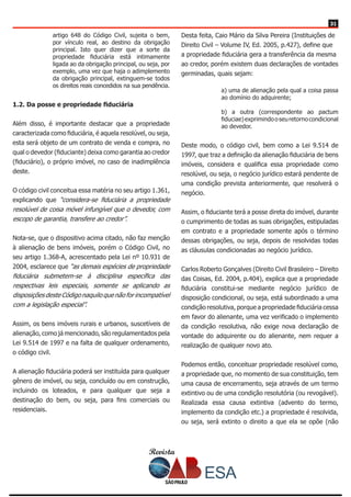Revista
3131
artigo 648 do Código Civil, sujeita o bem,
por vínculo real, ao destino da obrigação
principal. Isto quer dizer que a sorte da
propriedade fiduciária está intimamente
ligada ao da obrigação principal, ou seja, por
exemplo, uma vez que haja o adimplemento
da obrigação principal, extinguem-se todos
os direitos reais concedidos na sua pendência.
1.2. Da posse e propriedade fiduciária
Além disso, é importante destacar que a propriedade
caracterizada como fiduciária, é aquela resolúvel, ou seja,
esta será objeto de um contrato de venda e compra, no
qual o devedor (fiduciante) deixa como garantia ao credor
(fiduciário), o próprio imóvel, no caso de inadimplência
deste.
O código civil conceitua essa matéria no seu artigo 1.361,
explicando que “considera-se fiduciária a propriedade
resolúvel de coisa móvel infungível que o devedor, com
escopo de garantia, transfere ao credor”.
Nota-se, que o dispositivo acima citado, não faz menção
à alienação de bens imóveis, porém o Código Civil, no
seu artigo 1.368-A, acrescentado pela Lei nº 10.931 de
2004, esclarece que “as demais espécies de propriedade
fiduciária submetem-se à disciplina específica das
respectivas leis especiais, somente se aplicando as
disposições deste Código naquilo que não for incompatível
com a legislação especial”.
Assim, os bens imóveis rurais e urbanos, suscetíveis de
alienação, como já mencionado, são regulamentados pela
Lei 9.514 de 1997 e na falta de qualquer ordenamento,
o código civil.
A alienação fiduciária poderá ser instituída para qualquer
gênero de imóvel, ou seja, concluído ou em construção,
incluindo os loteados, e para qualquer que seja a
destinação do bem, ou seja, para fins comerciais ou
residenciais.
Desta feita, Caio Mário da Silva Pereira (Instituições de
Direito Civil – Volume IV, Ed. 2005, p.427), define que
a propriedade fiduciária gera a transferência da mesma
ao credor, porém existem duas declarações de vontades
germinadas, quais sejam:
a) uma de alienação pela qual a coisa passa
ao domínio do adquirente;
b) a outra (correspondente ao pactum
fiduciae)exprimindooseuretornocondicional
ao devedor.
Deste modo, o código civil, bem como a Lei 9.514 de
1997, que traz a definição da alienação fiduciária de bens
imóveis, considera e qualifica essa propriedade como
resolúvel, ou seja, o negócio jurídico estará pendente de
uma condição prevista anteriormente, que resolverá o
negócio.
Assim, o fiduciante terá a posse direta do imóvel, durante
o cumprimento de todas as suas obrigações, estipuladas
em contrato e a propriedade somente após o término
dessas obrigações, ou seja, depois de resolvidas todas
as cláusulas condicionadas ao negócio jurídico.
Carlos Roberto Gonçalves (Direito Civil Brasileiro – Direito
das Coisas, Ed. 2004, p.404), explica que a propriedade
fiduciária constitui-se mediante negócio jurídico de
disposição condicional, ou seja, está subordinado a uma
condição resolutiva, porque a propriedade fiduciária cessa
em favor do alienante, uma vez verificado o implemento
da condição resolutiva, não exige nova declaração de
vontade do adquirente ou do alienante, nem requer a
realização de qualquer novo ato.
Podemos então, conceituar propriedade resolúvel como,
a propriedade que, no momento de sua constituição, tem
uma causa de encerramento, seja através de um termo
extintivo ou de uma condição resolutória (ou revogável).
Realizada essa causa extintiva (advento do termo,
implemento da condição etc.) a propriedade é resolvida,
ou seja, será extinto o direito a que ela se opõe (não
 