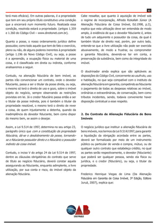 32
terá mais eficácia). Em outras palavras, é a propriedade
que tem em seu próprio título constitutivo uma condição
que a encerrará num momento futuro. Realizada essa
condição, resolvida estará a propriedade. (artigos 1.359
e 1.360 do Código Civil – www.direitonet.com.br).
Quanto a posse, o nosso ordenamento jurídico define
possuidor, como todo aquele que tem de fato o exercício,
pleno ou não, de alguns poderes inerentes à propriedade
(artigo 1.196 do Novo Código Civil), ou seja, a posse
é a apreensão, a ocupação física ou material de uma
coisa, e é classificada em direta ou indireta, conforme
analisaremos a seguir.
Contudo, na alienação fiduciária de bem imóvel, as
partes irão convencionar um contrato, onde o devedor
fiduciante, passa a ser o titular da posse direta, ou seja,
o mesmo só terá o direito de uso e gozo, sobre o imóvel
objeto do negócio, sempre observando as restrições
previstas em lei. Já o credor fiduciário passa então a ser
o titular da posse indireta, pois é também o titular da
propriedade resolúvel, o mesmo terá o direito de rever
a coisa, de quem injustamente a detenha, quando da
inadimplência do devedor fiduciante, bem como dispor
do mesmo bem, se assim o desejar.
Assim, a Lei 9.514 de 1997, determina no seu artigo 23,
parágrafo único que com a constituição da propriedade
fiduciária, dá-se o desdobramento da posse, tornando-
se o fiduciante possuidor direto e o fiduciário o possuidor
indireto da coisa imóvel.
Contudo, o inciso V do artigo 24 da Lei 9.514 de 1997,
dentre as cláusulas obrigatórias do contrato que serve
de título ao negócio fiduciário, deverá constar aquela
assegurando ao fiduciante, enquanto adimplente, a livre
utilização, por sua conta e risco, do imóvel objeto da
alienação fiduciária.
Cabe ressaltar, que quanto à aquisição de imóvel sob
o regime de incorporação, Alfredo Rizkallah Júnior (A
Alienação Fiduciária de Coisa Imóvel, Ed.1998, p.3),
explica que esta utilização deve ser entendida de modo
amplo, à evidência de que o devedor fiduciante é, antes
de tudo um adquirente e possuidor da coisa, da qual é
também titular de direito real, porém, por outro lado,
entende-se que a livre utilização não pode ser exercida
abusivamente, de modo a frustrar, ou comprometer
a garantia fiduciária, devendo-se ter em conta, a
preservação da substância, bem como da integridade do
imóvel.
O doutrinador ainda explica que são aplicáveis as
disposições do Código Civil, concernente ao usufruto, uso
e habitação, no que seja compatível com o instituto da
alienaçãofiduciáriaemgarantia,competindoaofiduciante
o pagamento de todas as despesas relativas ao imóvel,
ordinárias e extraordinárias, de conservação, bem como
tributos incidentes, sendo, todavia conveniente haver
disposição contratual a esse respeito.
2. Do Contrato de Alienação Fiduciária de Bens
Imóveis
O negócio jurídico que instituir a alienação fiduciária de
bens imóveis, nos termos da Lei 9.514/1997, para garantir
a liquidação da obrigação acordada entre as partes,
deverá ser formalizado por meio de um instrumento
público ou particular de venda e compra, mútuo, ou de
qualquer outro contrato que estabeleça crédito, no qual
as partes serão respectivamente, o devedor (fiduciante)
que poderá ser qualquer pessoa, sendo ela física ou
jurídica, e o credor (fiduciário), ou seja, o titular da
propriedade.
Frederico Henrique Viegas de Lima (Da Alienação
Fiduciária em Garantia de Coisa Imóvel, 3ª Edição, Editora
Juruá, 2007), explica que:
 