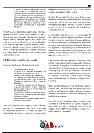 Revista
3333
O contrato de alienação fiduciária em garantia
é um contrato típico. Como tal deve ter
conteúdo mínimo, essencial e indispensável
para que possa assim ser caracterizado e
diferenciado dos demais contratos. Ou em
outras palavras, deve possuir um conteúdo
básico, de forma a sobreviver como contrato
de alienação fiduciária e possibilitar o seu
registro para a constituição da propriedade
fiduciária.
Desta feita, Afrânio Carlos Camargo Dantzger (Alienação
Fiduciária de Bens Imóveis, Editora Método, Ed. 2007),
ainda explica que a alienação fiduciária como qualquer
negócio jurídico, pressupõe agente capaz, objeto lícito
e forma prescrita ou não defesa em lei, como também
exige requisitos de ordem subjetiva, objetiva e formal,
é também bilateral, gerando direitos e obrigações para
ambas às partes que irão compor o contrato. Os detalhes
e a explicação de cada elemento serão analisados no
decorrer dessa seção.
2.1. Elementos e requisitos do contrato
O contrato de alienação fiduciária deverá conter:
- o valor principal da dívida;
- o prazo e as condições de reposição do
empréstimo ou do crédito fiduciário;
- a taxa de juros e os encargos incidentes;
- a cláusula de constituição de propriedade,
com descrição do imóvel, objeto da alienação
fiduciária e a indicação do título e modo de
aquisição;
- a cláusula assegurando ao fiduciante,
enquanto adimplente, a livre utilização,
por sua conta e risco, do imóvel, objeto da
alienação fiduciária;
- a indicação, para efeito de venda em público
leilão, do valor do imóvel e dos critérios para
a respectiva revisão;
- a cláusula dispondo sobre os procedimentos
de que trata o artigo 27.
Além dos requisitos acima exposto, outras cláusulas
poderão ser mencionadas, tais como a previsão
de vencimento antecipado da dívida, nos casos de
inadimplência do devedor, quanto ao pagamento do
principal nas datas estipuladas, juros, tributos e demais
despesas que possam incidir o imóvel.
O artigo 26, parágrafo 2º, do mesmo diploma legal,
também estabelece que deverá ser definido em contrato
o prazo de carência para que, após, seja expedida a
intimação para purgação da mora, pois sem o decurso
de tal prazo, o fiduciante devedor não haverá de ser
constituído em mora.
As obrigações relativas ao uso e a conservação da
coisa, também poderão ser previstas mediante cláusulas
inseridas no contrato, a estipulação de seguro, a hipótese
de falência ou insolvência, as conseqüências decorrentes
de atos de apreensão dos direitos do devedor fiduciante,
das hipóteses de desapropriação e finalmente todas as
obrigações que possivelmente poderão ser descumpridas
(TERRA, Marcelo, Alienação Fiduciária de Imóvel em
Garantia, Edição 1998, p.24).
Cabe ressaltar ainda, que para efeitos de venda em leilão
público, no caso de inadimplência do devedor fiduciante,
é necessária a indicação no instrumento de contrato, do
valor do imóvel e os critérios para a sua revisão (revisão
e não reajuste), valor esse que não precisa coincidir com
o valor da dívida, conforme analisaremos no transcorrer
do trabalho. (DANTZGER, Afrânio Carlos Camargo,
Alienação Fiduciária de Bens Imóveis, Editora Método,
Ed. 2007)
Maria Helena Diniz (Curdo de Direito Civil Brasileiro, volume
4, Edição 2005), ainda esclarece que na realização de um
negócio jurídico fiduciário no qual se delimitam requisitos,
dever-se-á considerar sua destinação econômica e sua
finalidade assecuratória.
Cumprido todos os requisitos legais, conforme acima
declinado, o contrato deverá ser levado a registro na
circunscrição imobiliária competente, nos termos do
artigo 23 da Lei 9.514/1997, tornando-se público o ato e
dando origem ao Direito Real.
 
